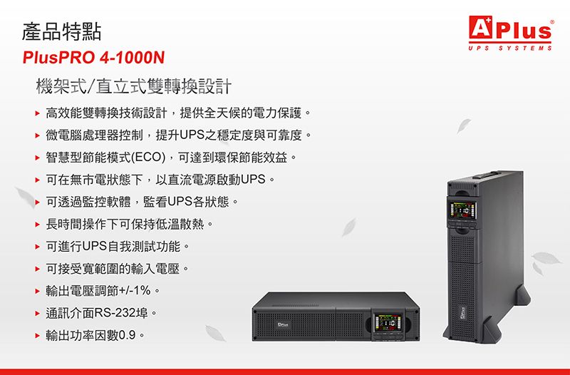 產品特點PlusPRO 4-1000N機架式/直立式雙轉換設計 高效能雙轉換技術設計,提供全天候的電力保護。 微電腦處理器控制,提升UPS之穩定度與可靠度。 智慧型節能模式(ECO),可達到環保節能效益。可在無市電狀態下,以直流電源啟動UPS。可透過監控軟體,監看UPS各狀態。 長時間操作下可保持低溫散熱。 可進行UPS自我測試功能。 可接受範圍的輸入電壓。輸出電壓調節+/-1%。通訊介面RS-232埠。 輸出功率因數0.9。A PlusUPS SYSTEMS