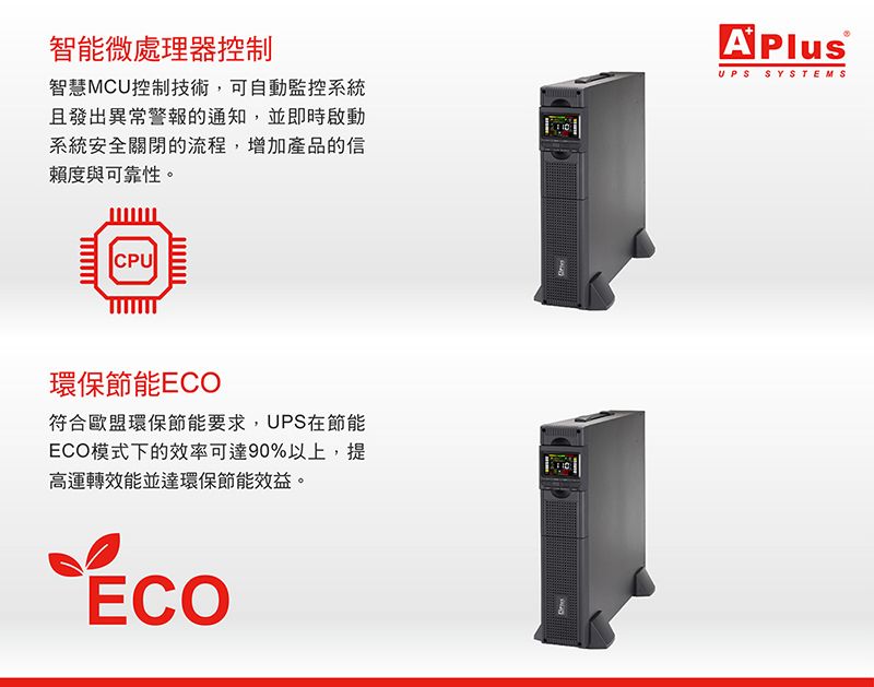 智能微處理器控制智慧MCU控制技術,可自動監控系統且發出異常警報的通知,並即時啟動系統安全關閉的流程,增加產品的信賴度與可靠性。A PlusUPS SYSTEMSCPU環保節能ECO符合歐盟環保節能要求,UPS在節能ECO模式下的效率可達90%以上,提高運轉效能並達環保節能效益。ECO