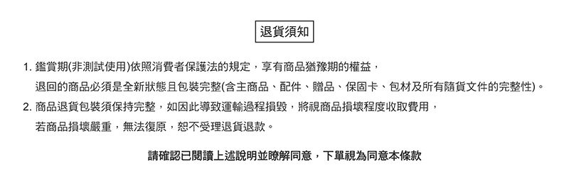 退貨須知1. 鑑賞期(非測試使用)依照消費者保護法的規定,享有商品猶豫期的權益,退回的商品必須是全新狀態且包裝完整(含主商品、配件、贈品、保固卡、包材及所有隨貨文件的完整性)。2. 商品退貨包裝須保持完整,如因此導致運輸過程損毀,將視商品損壞程度收取費用,若商品損壞嚴重,無法復原,恕不受理退貨退款。請確認已閱讀上述說明並瞭解同意,下單視為同意本條款