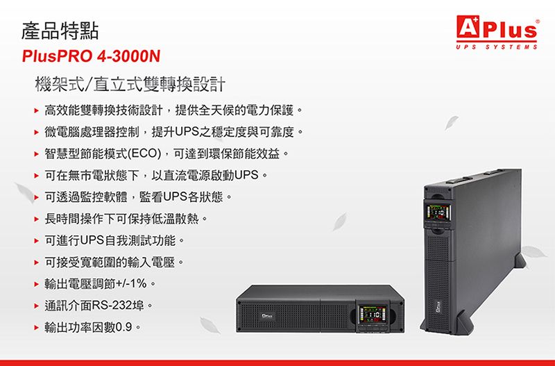 產品特點PlusPRO 4-3000N機架式/直立式雙轉換設計 高效能雙轉換技術設計,提供全天候的電力保護。 微電腦處理器控制,提升UPS之穩定度與可靠度。 智慧型節能模式(ECO),可達到環保節能效益。可在無市電狀態下,以直流電源啟動UPS。 可透過監控軟體,監看UPS狀態。長時間操作下可保持低溫散熱。 可進行UPS自我測試功能。 可接受範圍的輸入電壓。 輸出電壓調節+/-1%。通訊介面RS-232埠。輸出功率因數0.9。APlusUPS SYSTEMS