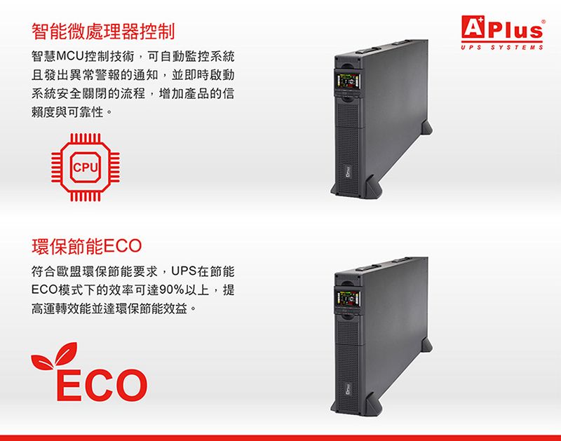 智能微處理器控制智慧MCU控制技術,可自動監控系統且發出異常警報的通知,並即時啟動系統安全關閉的流程,增加產品的信賴度與可靠性。UPS SYSTEMSCPU環保節能ECO符合歐盟環保節能要求,UPS在節能ECO模式下的效率可達90%以上,提高運轉效能並達環保節能效益。ECO