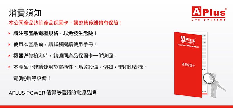 UPS SYSTEMS消費須知本公司產品均附產品保固卡,讓您售後維修有保障!請注意產品電壓規格,以免發生危險!使用本產品前,請詳細閱讀使用手冊 機器送修檢測時,請產品保固卡一併送回。 本產品不建議使用於電感性、馬達設備,例如:雷射印表機、電(暖)扇等設備!APLUS POWER值得您信賴的電源品牌產品保固卡。