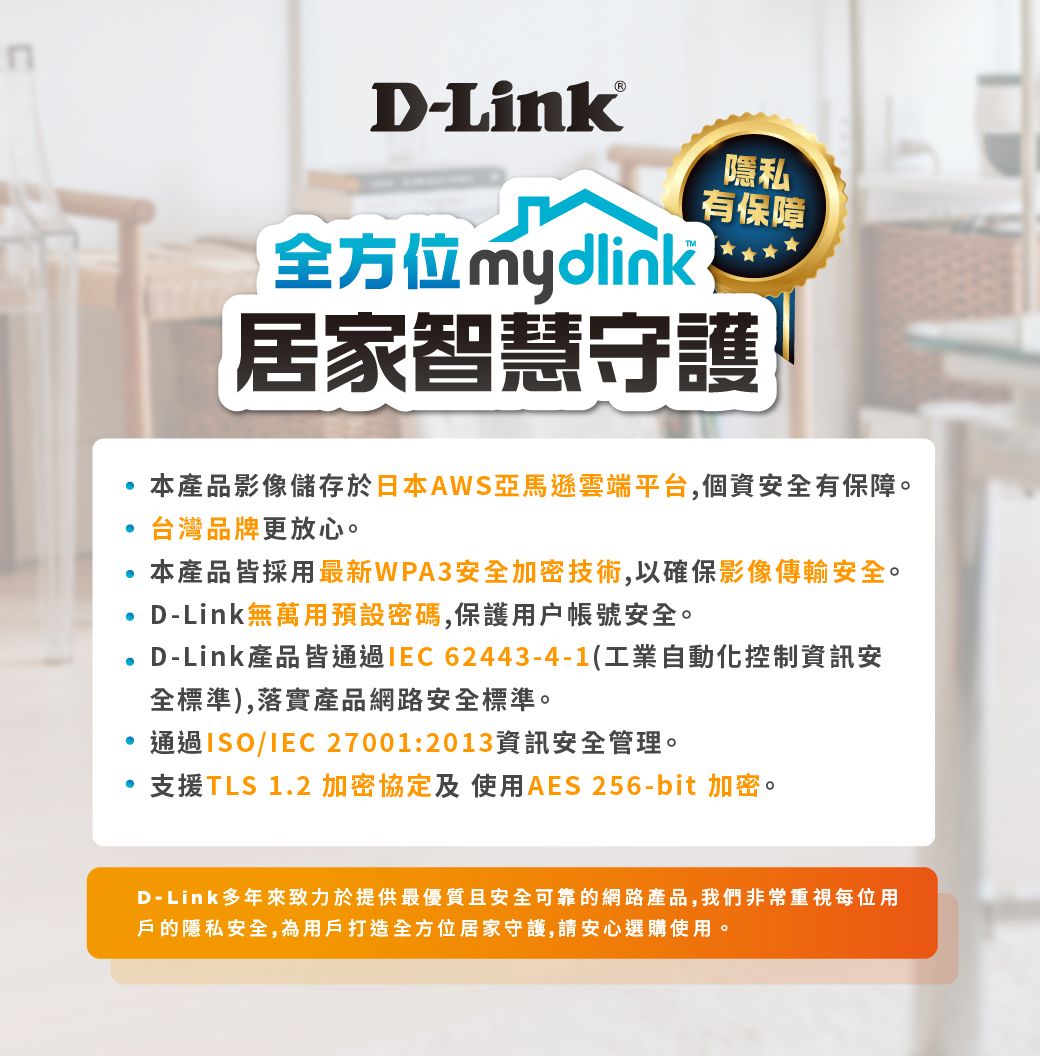 D-Link®全方位mydlink隱私有保障居家智慧守護本產品影像儲存於日本AWS亞馬遜雲端平台,個資安全有保障。台灣品牌更放心。本產品皆採用最新WPA3安全加密技術,以確保影像傳輸安全。D-Link無萬用預設密碼,保護用戶帳號安全。D-Link產品皆通過62443-4-1(工業自動化控制資訊安全標準),落實產品網路安全標準。通過ISO/IEC 27001:2013資訊安全管理。支援TLS 1.2 加密協定及使用AES 256-bit 加密。D-Link多年來致力於提供最優質且安全可靠的網路產品,我們非常重視每位用戶的隱私安全,為用戶打造全方位居家守護,請安心選購使用。