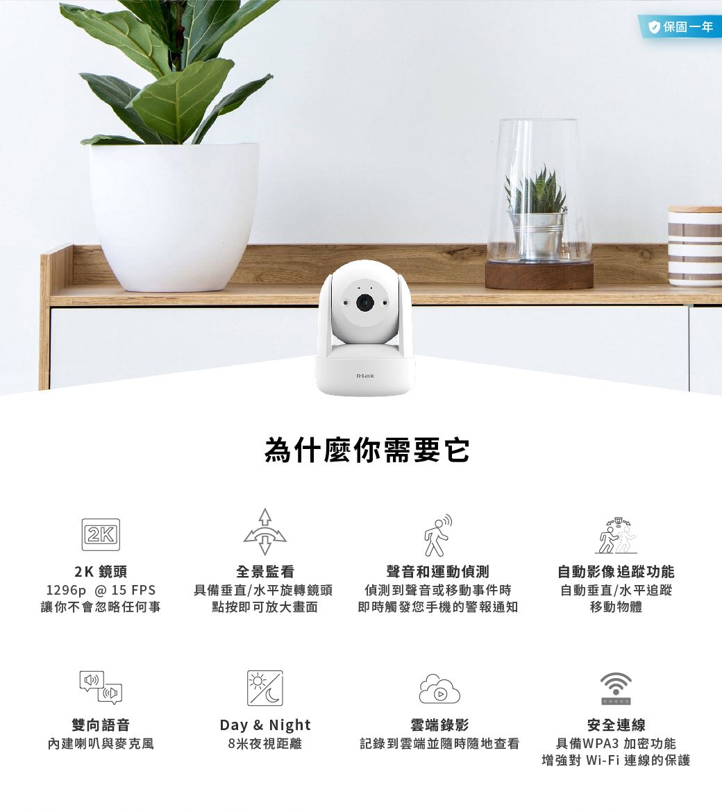 為什麼你需要它 保固一年2K2K 鏡頭全景監看1296p @ 15 FPS讓你不會忽略任何事具備垂直/水平旋轉鏡頭點按即可放大畫面聲音和運動偵測偵測到聲音或移動事件時即時觸發您手機的警報通知自動影像追蹤功能自動垂直/水平追蹤移動物體雙向語音Day & Night雲端錄影內建喇叭與8米夜視距離記錄到雲端並隨時隨地查看安全連線具備WPA3 加密功能增強對 Wi-Fi 連線的保護