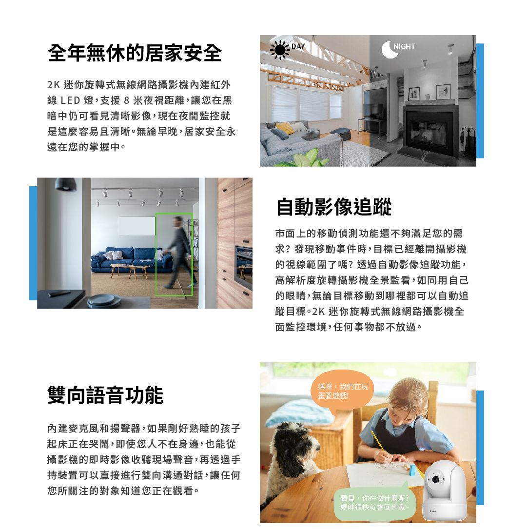 全年無休的居家安全2K 迷你旋轉式無線網路攝影機紅外線 LED 燈,支援8米夜視距離,讓您在黑暗中仍可看見清晰影像,現在夜間監控就是這麼容易且清晰。無論早晚,居家安全永遠在您的掌握中。DAYNIGHT自動影像追蹤市面上的移動偵測功能還不夠滿足您的需求?發現移動事件時,目標已經離開攝影機的視線範圍了嗎?透過自動影像追蹤功能,高解析度旋轉攝影機全景監看,如同用自己的眼睛,無論目標移動到哪裡都可以自動追蹤目標。2K 迷你旋轉式無線網路攝影機全面監控環境,任何事物都不放過。雙向語音功能內建麥克風和揚聲器,如果剛好熟睡的孩子起床正在哭鬧,即使您人不在身邊,也能從攝影機的即時影像收聽現場聲音,再透過手持裝置可以直接進行雙向溝通對話,讓任何您所關注的對象知道您正在觀看。媽咪,我們在玩!寶貝,你在做什麼呢?媽咪很快就會回到家~