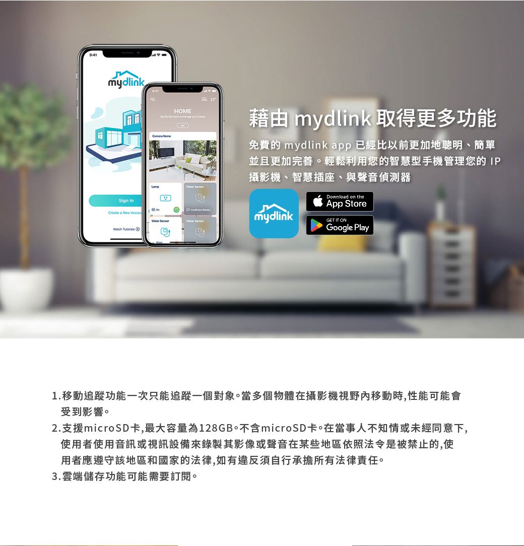 mydlinkSign  HME 藉由 mydlink 取得更多功能免費的 mydlink app 已經比以前更加地聰明、簡單並且更加完善。輕鬆利用您的智慧型手機管理您的IP攝影機、智慧插座、與聲音偵測器Create a New Accou  mydlink  ODownload on theApp StoreGET IT ONGoogle Play1.移動追蹤功能一次只能追蹤一個對象。當多個物體在攝影機視野移動時,性能可能會受到影響。2.支援microSD卡,最大容量為128GB。不含microSD卡。在當事人不知情或未經同意下,使用者使用音訊或視訊設備來錄製其影像或聲音在某些地區依照法令是被禁止的,使用者應遵守該地區和國家的法律,如有違反須自行承擔所有法律責任。3.雲端儲存功能可能需要訂閱。