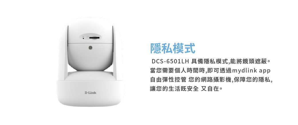D-Link隱私模式DCS-6501LH 具備隱私模式,能將鏡頭遮蔽。當您需要個人時間時,即可透過mydlink app自由彈性控管 您的網路攝影機,保障您的隱私,讓您的生活既安全又自在。