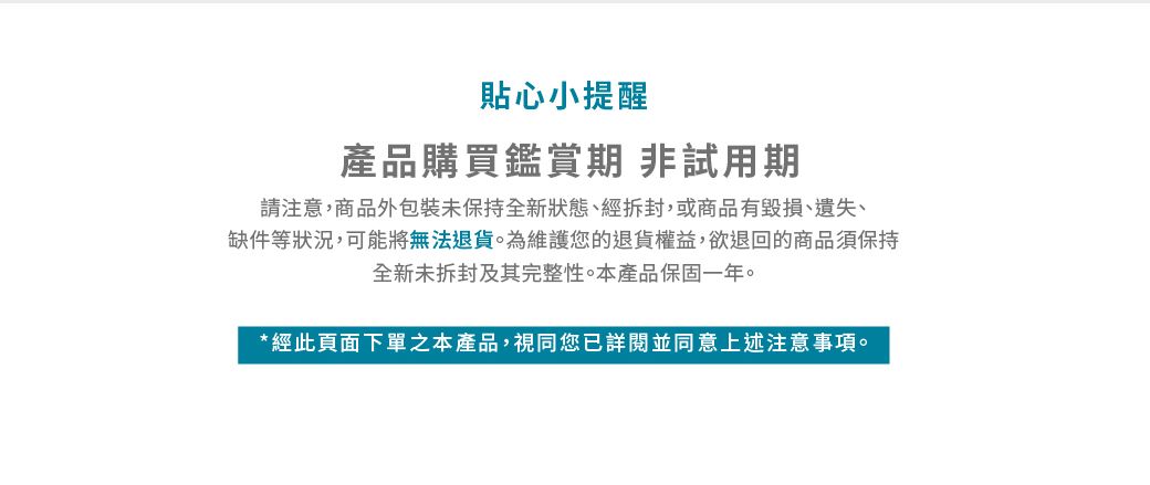 貼心小提醒產品購買鑑賞期 非試用期請注意,商品外包裝未保持全新狀態、經拆封,或商品有毀損、遺失、缺件等狀況,可能將無法退貨為維護您的退貨權益,欲退回的商品須保持全新未拆封及其完整性。本產品保固一年。*經此頁面下單之本產品,視同您已詳閱並同意上述注意事項。