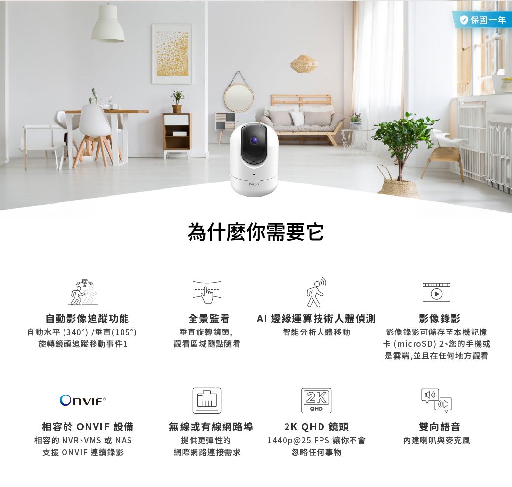 為什麼你需要它自動影像追蹤功能全景監看自動水平(340°)/垂直(105°)旋轉鏡頭追蹤移動事件1垂直旋轉鏡頭,觀看區域點隨看AI 邊緣運算技術人體偵測智能分析人體移動√2KQHD 保固一年影像錄影影像錄影可儲存至本機記憶卡(microSD)2、您的手機或是雲端,並且在任何地方觀看相容於 ONVIF 設備相容的 NVR、VMS或NAS支援 ONVIF 連續錄影無線或有線網路埠提供更彈性的2K QHD 鏡頭雙向語音網際網路連接需求1440p@25 FPS 讓你不會忽略任何事物內建喇叭與麥克風