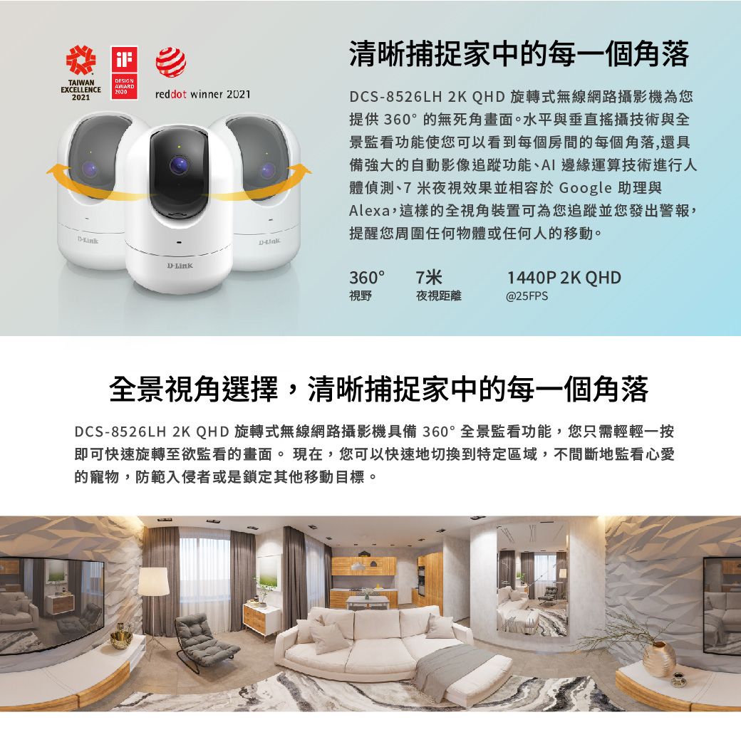 TAIWANEXCELLENCEESIGNAWAR20202021reddot winner 2021清晰捕捉家中的每一個角落DCS8526LH 2K QHD 旋轉式無線網路攝影機為您提供360的無死角畫面。水平與垂直攝技術與全景監看功能使您可以看到每個房間的每個角落,還具備強大的自動影像追蹤功能AI 邊緣運算技術進行人體偵測、7 米夜視效果並相容於 Google 助理與Alexa,這樣的全視角裝置可為您追蹤並您發出警報,提醒您周圍任何物體或任何人的移動。DDD-Link360°7米1440P 2K QHD視野夜視距離@25FPS全景視角選擇,清晰捕捉家中的每一個角落DCS-8526LH 2K QHD旋轉式無線網路攝影機具備360°全景監看功能,您只需輕輕一按即可快速旋轉至欲監看的畫面。現在,您可以快速地切換到特定區域,不間斷地監看心愛的寵物,防範入侵者或是鎖定其他移動目標。