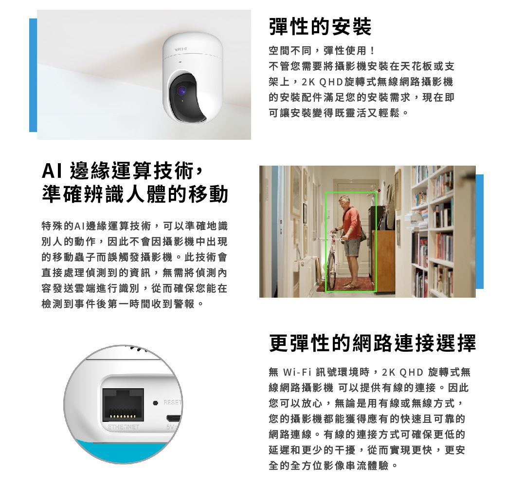 AI 邊緣運算技術,準確辨識人體的移動特殊的AI邊緣運算技術,可以準確地識別人的動作,因此不會因攝影機中出現的移動蟲子而誤觸發攝影機。此技術會直接處理偵測到的資訊,無需將偵測內容發送雲端進行識別,從而確保您能在檢測到事件後第一時間收到警報。RESET彈性的安裝空間不同,彈性使用!不管您需要將攝影機安裝在天花板或支架上,2K QHD旋轉式無線網路攝影機的安裝配件滿足您的安裝需求,現在即可讓安裝變得既靈活又輕鬆。更彈性的網路連接選擇無Wi-Fi 訊號環境時,2KQHD 旋轉式無線網路攝影機 可以提供有線的連接。因此您可以放心,無論是用有線或無線方式,您的攝影機都能獲得應有的快速且可靠的網路連線。有線的連接方式可確保更低的延遲和更少的干擾,從而實現更快,更安全的全方位影像串流體驗。