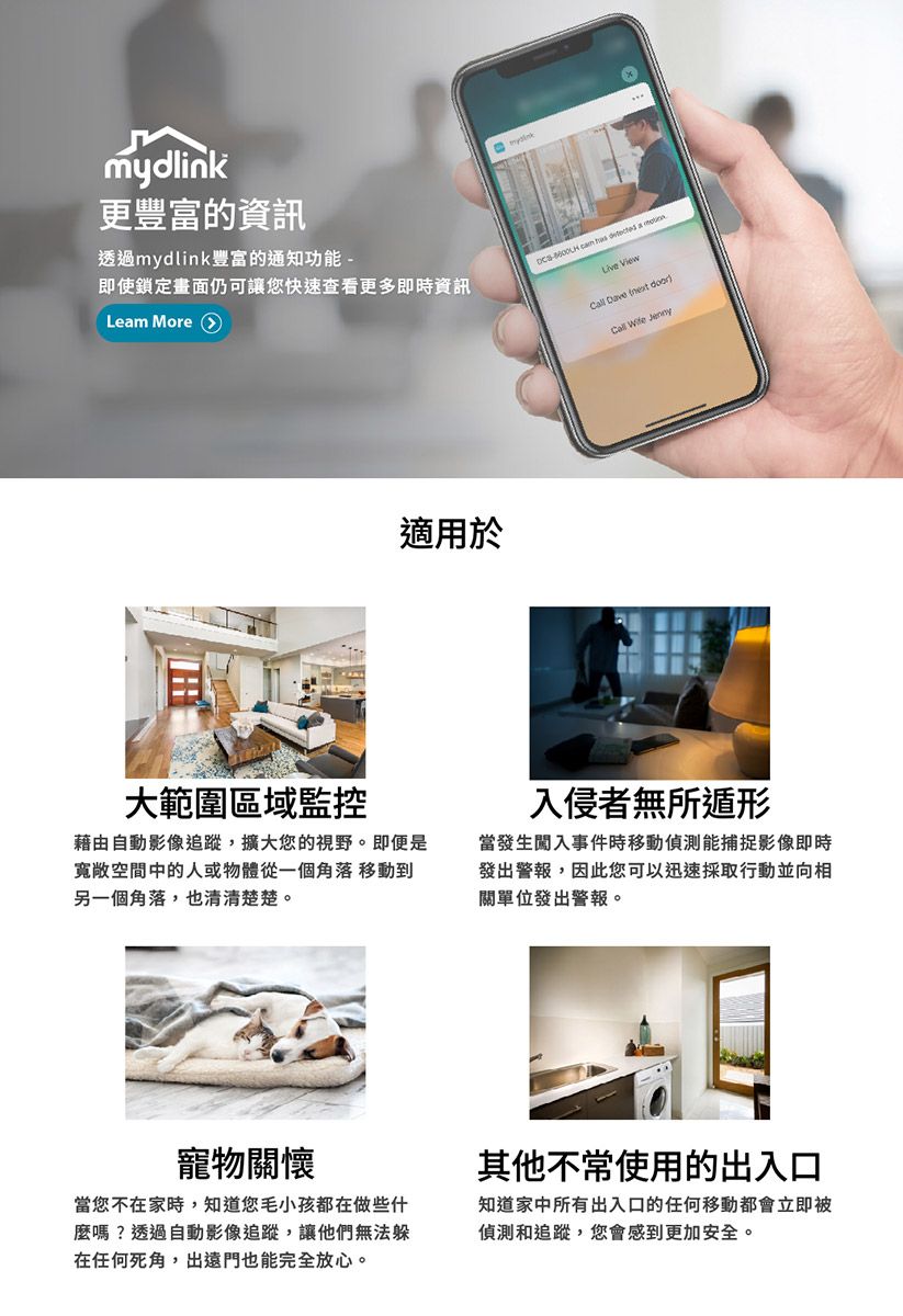 mydk更豐富的資訊透過mydlink豐富的通知功能即使鎖定畫面仍可讓您快速查看更多即時資訊Lem More 適用於-    a lin View Dave  Call Wife Jenny大範圍區域監控藉由自動影像追蹤,擴大您的視野。即便是寬敞空間中的人或物體從一個角落 移動到另一個角落,也清清楚楚。入侵者無所遁形當發生闖入事件時移動能捕捉影像即時發出警報,因此您可以迅速採取行動並向相單位發出警報。寵物關懷當您不在家時,知道您毛小孩都在做些什麼嗎?透過自動影像追蹤,讓他們無法躲在任何死角,出遠門也能完全放心。其他不常使用的出入口知道家中所有出入口的任何移動都會立即被偵測和追蹤,您會感到更加安全。