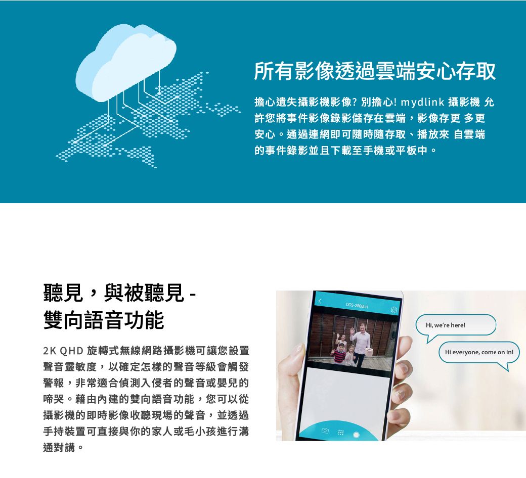聽見,與被聽見-雙向語音功能2K QHD旋轉式無線網路攝影機可讓您設置聲音靈敏度,以確定怎樣的聲音等級會觸發警報,非常適合偵測入侵者的聲音或嬰兒的啼哭。藉由內建的雙向語音功能,您可以從攝影機的即時影像收聽現場的聲音,並透過手持裝置可直接與你的家人或毛小孩進行溝通對講。所有影像透過雲端安心存取擔心遺失攝影機影像?別擔心!mydlink 攝影機 允許您將事件影像錄影儲存在雲端,影像存更 多更安心。通過連網即可隨時隨存取、播放來自雲端的事件錄影並且下載至手機或平板中。DCS-Hi, were here!Hi everyone, come on in!