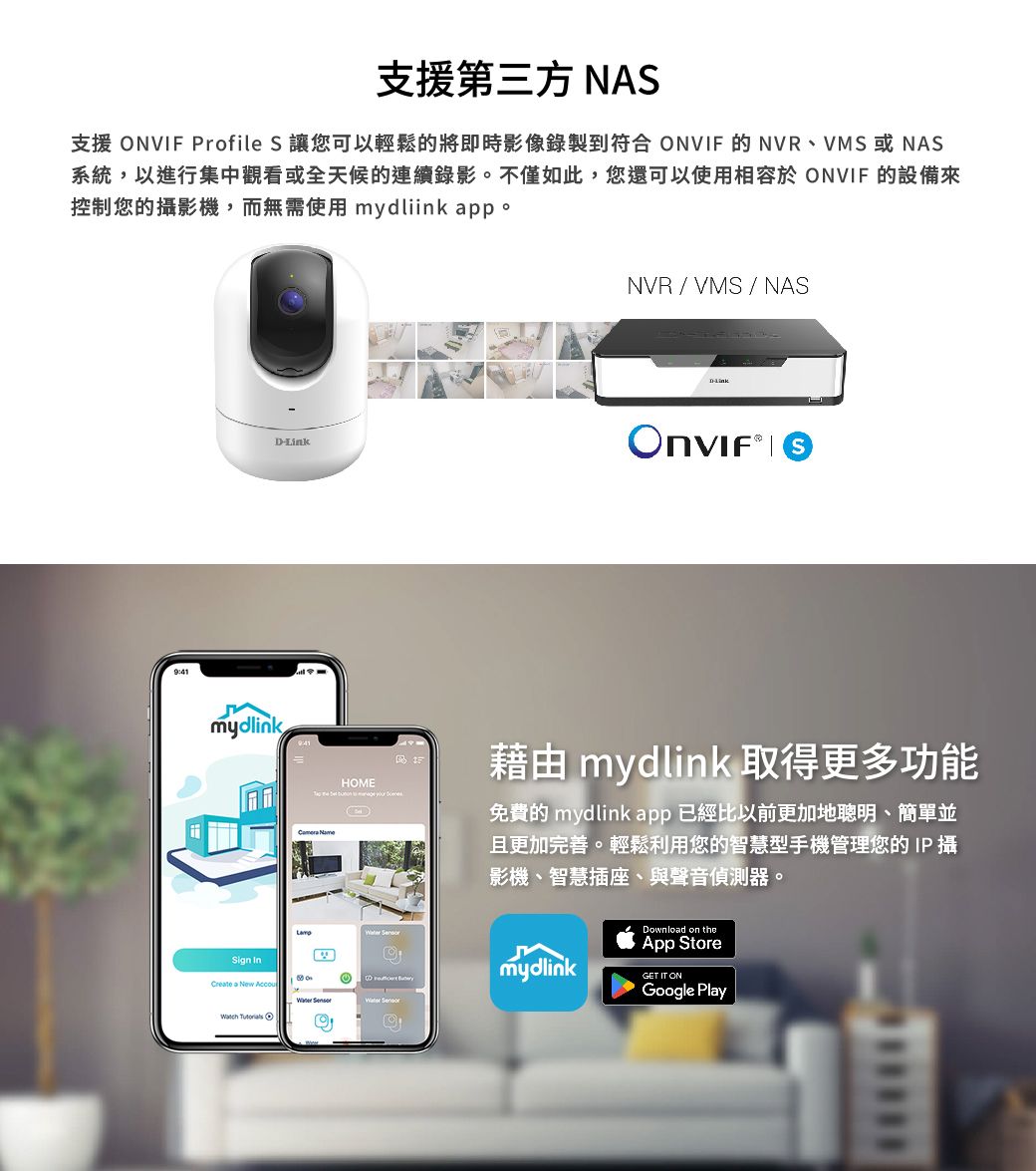 支援第三方 NAS支援 NVF Profile S 讓您可以輕鬆的將即時影像錄製到符合 ONVIF 的NVR、VMS或NAS系統,以進行集中觀看或全天候的連續錄影。不僅如此,您還可以使用相容於 ONVIF 的設備來控制您的攝影機,而無需使用 mydliink pp。mydlinkESign  a New AccouNVR / VMS / NASD-Link IHOME     藉由 mydlink 取得更多功能免費的 mydlink app 已經比以前更加地聰明、簡單並且更加完善。輕鬆利用您的智慧型手機管理您的IP 攝影機、智慧插座、與聲音偵測器。   O Download on theApp StoreGoogle PlaymydlinkGET IT ON