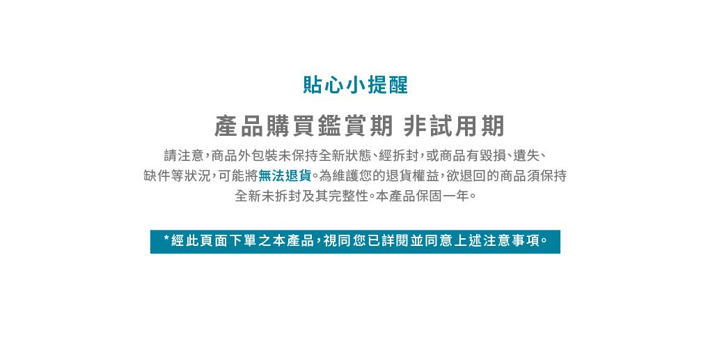 貼心小提醒產品購買鑑賞期 非試用期請注意,商品外包裝未保持全新狀態、經拆封,或商品有毀損、遺失、缺件等狀況,可能將無法退貨為維護您的退貨權益,欲退回的商品須保持全新未拆封及其完整性。本產品保固一年。*經此頁面下單之本產品,視同您已詳閱並同意上述注意。
