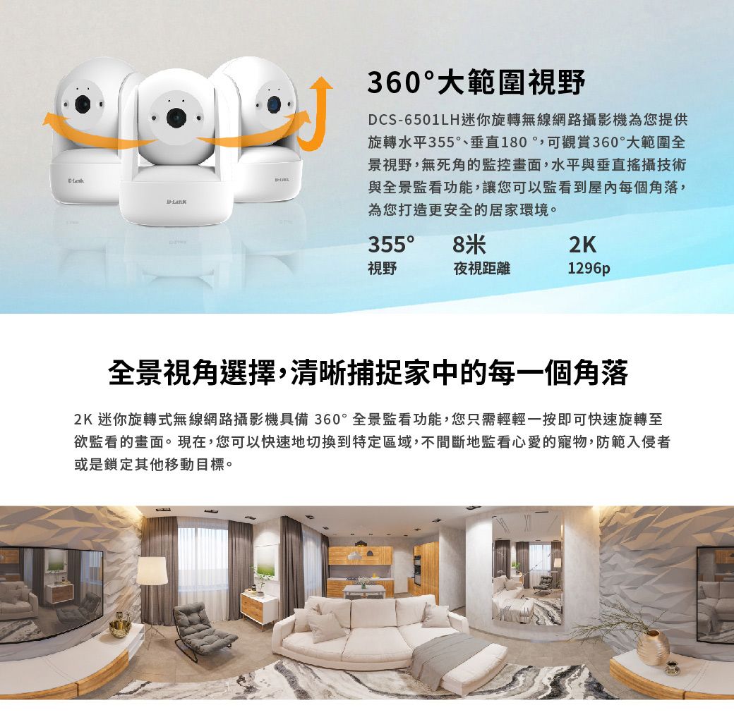 360大範圍視野DCS-6501LH迷你旋轉無線網路攝影機為您提供旋轉水平355°、垂直180可觀賞360°大範圍全景視野,無死角的監控畫面,水平與垂直攝技術與全景監看功能,讓您可以監看到屋內每個角落,為您打造更安全的居家環境。355° 8米2K視野夜視距離1296p全景視角選擇,清晰捕捉家中的每一個角落2K 迷你旋轉式無線網路攝影機具備360°全景監看功能,您只需輕輕一按即可快速旋轉至欲監看的畫面。現在,您可以快速地切換到特定區域,不間斷地監看心愛的寵物,防範入侵者或是鎖定其他移動目標。