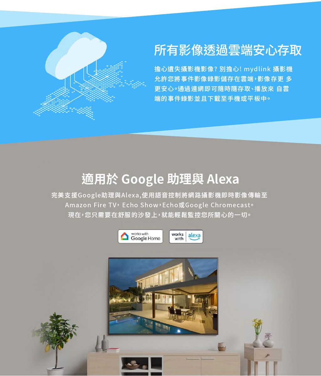 所有影像透過雲端安心存取擔心遺失攝影機影像?別擔心!mydlink 攝影機允許您將事件影像錄影儲存在雲端影像存更多更安心。通過連網即可時隨存取、播放來自雲端的事件錄影並且下載至手機或平板中。適用於 Google 助理與 Alexa完美支援Google助理與Alexa,使用語音控制將網路攝影機即時影像傳輸至Amazon Fire TV, Echo Show Echo Google Chromecast現在,您只需要在舒服的沙發上,就能輕鬆監控您所關心的一切。 withGoogle Homeworks alexawith