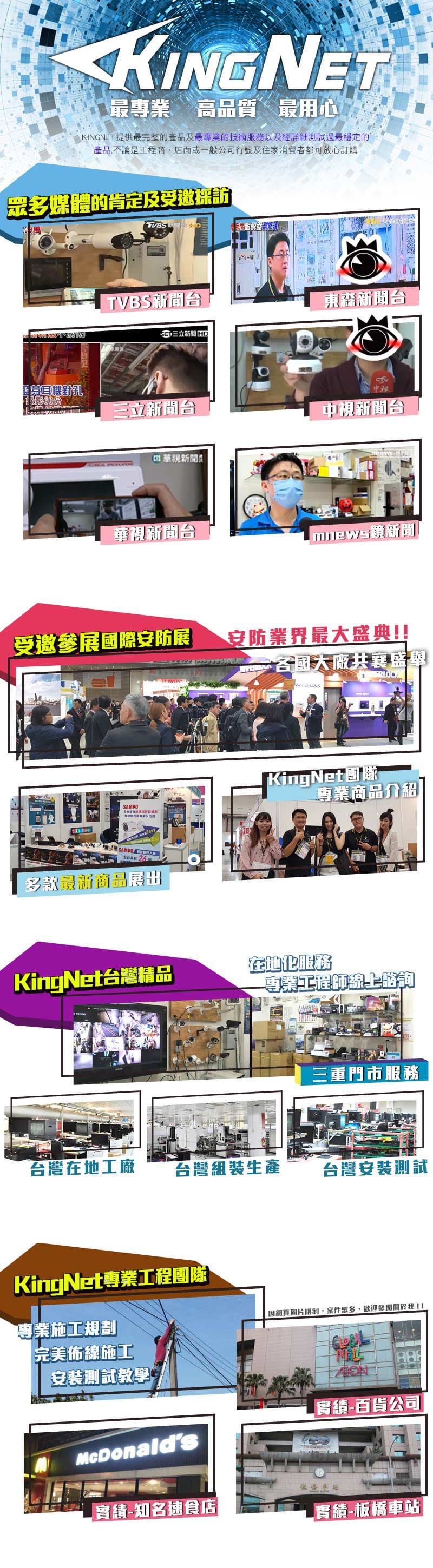 最專業高品質最用心KINGNET提供最完整的產品及最專業的技術服務以及經詳細測試過最穩定的產品,不論是工程商店面或一般公司行號及住家消費者都可放心訂購眾多媒體的肯定及受邀採訪TVBS台三立新聞 D東森新聞台針孔三立新聞台中視新聞台華視新聞華視新聞台受邀參展國際安防展安防業界最大盛典!!SAMPOSAMPO 多款最新商品展出各國大廠共襄盛 KingNet團隊專業商品介紹KingNet台灣精品在地化服務專業工程師線上諮詢三重門市服務台灣在地工廠台灣組裝生產台灣安裝測試KingNet專業工程團隊專業施工規劃完美佈線施工安裝測試教學McDonalds網頁圖片限制,案件眾多,歡迎我!!實績-百貨公司實績-知名速食店-實績-板橋車站