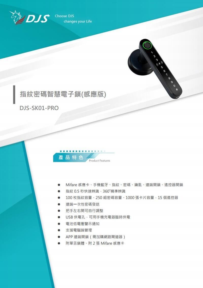 DJSChoose DJSchanges your Life指紋密碼智慧電子鎖(感應版DJS-SK01-PRO產品特色Product Features)1234567890Mifare 感應卡手機藍牙指紋、密碼、鑰匙、遠端開鎖、遙控器開鎖指紋 05 秒快速辨識360精準辨識100 枚指紋、250組密碼容量、1000張卡片容量15個遙控器遠端一次性密碼發送. 把手左右開可自行調整USB 供電孔可用手機充電器臨時供電電池低電壓警示通知支援電腦端管理APP遠端開鎖(需加購網路閘道器)單鎖體、附2張Mifare感應卡
