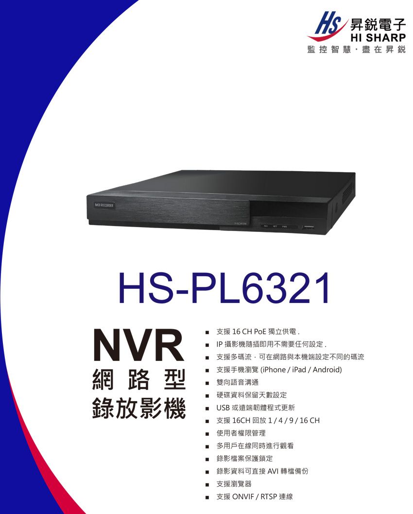 昇銳電子HI SHARP監控智慧·盡在昇銳HS-PL6321NVR網路型錄放影機 支援 16 CH PoE 獨立供電. IP攝影機隨插即用不需要任何設定支援多碼流,可在網路與本機端設定不同的碼流支援手機瀏覽 (iPhone/iPad/Android)雙向語音溝通 硬碟資料保留天數設定USB 或遠端韌體程式更新支援 16CH 回放1/4/9/16CH使用者權限管理多用戶在線同時進行觀看 錄影檔案保護鎖定 錄影資料可直接AVI 備份支援瀏覽器 支援 ONVIF/RTSP連線