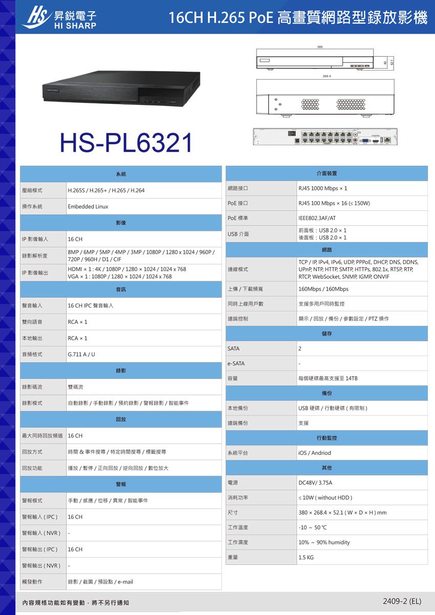 電子HI SHARP16CH H.265 PoE 高畫質網路型錄放影機HSPL6321系統壓縮模式 H.265S/H.265+/H.265/H.264網路接口操作系統 PoE 接口介面裝置 RJ45 1000 Mbps  1 RJ45 100 Mbps  16  150WEmbedded LinuxPoE 標準IEEE802.3AF/AT影像(前面板:USB 2.0  1USB 介面 影像16 CH後面板:USB 2.0 1錄影解析度 8MP/6MP/5MP/4MP/3MP/1080P/1280x1024/960P/720P/960H/D1/CIF HDMI1:4K/1080P/12801024/1024x768模式 IP 影像輸出 VGA×1:1080P / 1280x1024/1024x768音訊上傳/下載頻寬聲音輸入 16 CH IPC 聲音輸入同時上線用戶數遠端控制雙向語音 RCA × 1網路 TCP/IP IPv4 IPv6 UDP PPPOE DHCP DNS DDNSUPnP NTP HTTP, SMTP, HTTPS, 802.1x, RTSP, RTP,RTCP, WebSocket, SNMP, IGMP, ONVIF 160Mbps/160Mbps支援多用戶同時監控顯示/回放/備份/參數設定/PTZ 操作本地輸出 RCA × 1音頻格式G.711A/U錄影儲存SATA2e-SATA容量每個硬碟最高支援至 14TB錄影碼流雙碼流備份錄影模式自動錄影/錄影/預約錄影/警報錄影/智能事件本地備份USB硬碟/行動硬碟(有限制)回放遠端備份支援最大同時回放頻道 16 CH行動監控回放方式時間&事件搜尋/特定時間搜尋/標籤搜尋系統平台 / Andriod回放功能播放/暫停/正向回放/逆向回放/數位放大警報電源警報模式手動/感應/位移/異常/智能事件警報輸入(IPC) 16 CH警報輸入(NVR)警報輸出(IPC)16 CH警報輸出(NVR)觸發動作錄影/截圖/預設點/e-mail內容規格功能如有變動,將不另行通知消耗功率尺寸 工作溫度工作濕度重量其他DC48V/3.75A| ≤10W(without HDD)| 380x268.4×52.1 (W×D×H) mm-10 - 50C| 10% ~ 90% humidity1.5 KG2409-2 (EL)