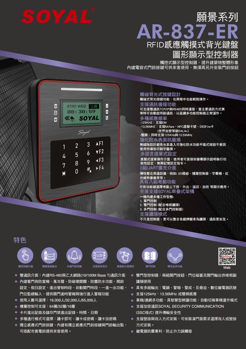 特色願景系列AR837-ERRFD觸摸式背光盤圖形顯示型器觸控式顯示型控制器,提升建築物整體形象內建電容式門鈴按鍵可供來客使用,無須再另外安裝門鈴按鈕7/01 WED 上班0830:59 123 AF15 6F289F3 0#觸碰背光式按鍵設計觸碰式背光按鍵功能,在黑暗中也能輕鬆操作支援通訊備援功能可支援通訊TCP/IP與RS485連接,當主要通訊方式異常時可自動啟用通訊,以延續多功能控制器正常運作。多種感應頻率-125KHZ:支援EM- 13.56MHZ:支援Mifare、NFC虛擬卡號、DESFire卡(世界加密等級EAL4+)-:同時支援125KHz與13.56MHz強化防水表面抗磨損無縫隙設計避免水氣進入可強化防水功能平面式按鈕不會因使用而導致印刷字磨損。多語言選單式設定直覺式選單操作介面,使用者可直接依螢幕顯示說明執行功能性設定,無需記憶設定指令。2組UART擴充介面彈性整合周邊設備,例如:I/模組、樓層控制器、字幕機、紅外線熱像儀等等。具有八組考勤功能可依功能鍵選擇考勤上下班、外出、返回、加班 等顯示應用。完美支援SOYAL串疊式架構一機內建多種工作型態:1. 單門控制2. 雙門控制(配合唯根頭)3. 多門控制(配合多門控制器)支援讀頭模式不只是控制器,更可以整合各廠牌變身為讀頭,通訊更安全。LCD觸控按键功能雙內建門鈴按键完整外殼。雙門控制彈性延伸功能Web 雙通訊介面:內建RS-485與乙太網路(10/ Base T)通訊介面 內建看門狗防當機、萬年曆、防破壞開關、防塵防水功能、鬧鈴設定、假日設定、進出管制時段、自動時段、一進一出功能、門位監視輸入、提供開門逾時警報與強行進入警報功能 使用人數可選擇:16,000人/32,000人/65,000人 樓層控制可支援:64層/32層/16層 卡片進出記錄及儲存門禁進出記錄、時間、日期 多種通行模式可選擇:讀卡即可、讀卡或密碼、讀卡加密碼 獨立感應式門鈴按鍵,內建有獨立感應式門鈴按鍵與門鈴輸出點,可搭配市售電鈴提供來客使用。@ 雙門型控制器:兩組開門按鈕、門位磁簧及開門輸出供唯根副讀頭使用 具有多組輸出:電鎖、警報、警戒、反脅迫、數位繼電器訊號支援125kHz、13.56MHz或雙頻感應 單機/連網多功能,具智慧型辨讀功能,自動切換單機運作模式 支援加密通訊SOYAL SECURITY COMMUNICATION(SSC格式)提升傳輸安全性 支援壁掛與崁入方式安裝,可依裝潢門面需求選擇崁入或壁掛方式安裝。 繼電器防震專利,防止外力誤觸發