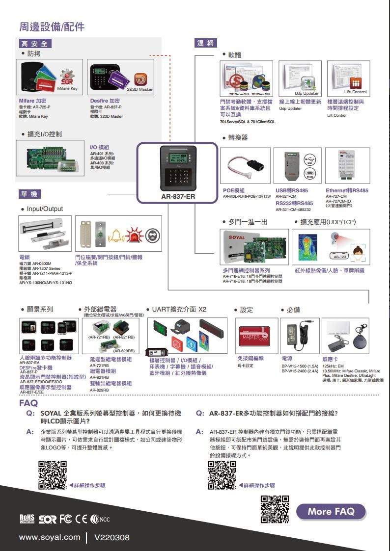 周邊設備配件高安全防拷 加密發 AR725權限卡軟體 Mifare KeyMifare Key323D Master Desfire 加密發卡: ARP權限卡軟體:323D Master擴充控制V 模組AR401 系列:多通道V模組AR-403 系列:模組單機nputOutput電位磁簧/按鈕/鈴/警報磁力 AR-/保全系統級 AR-1207 Series鎖 AR-1211-P/AR-1213-P鎖AR-YS-130NO/AR-YS-131NO連網軟體 門禁考勤軟體支援檔案系統&資料庫系統且可以互换701ServerSQL & 701ClientSQL換器模組AR-837-R 線上線上韌體更新 UpdaterOLift 樓層遠端控制與時間排程設定Lift ControlUSB轉RS485Ethernet轉RS485ARMDL-RJ45-POE-12V12W AR-321-CMAR-727-CMAR-727CM-IORS232轉RS485連動開門AR-321-CM-485232多門一進一出擴充應用(UDP/TCPAB-123多門連網控制器系列紅外線熱像/人、車牌辨識AR-716-E1: 16門多門連網控制器AR-716-: 18門多門連網控制器願景系列外部繼電器UART擴充介面 X2 設定必備(數位安全//開門/警報(AR-721RB (AR-)MASTER(AR-829RB)人臉辨識多功能控制器延遲型繼電器模組AR-837-EADESFire發卡機AR-721RBAR-837-P繼電器模組樓層控制器/I/O模組 /印表機 / 字幕機/語音模組/藍牙模組/紅外線熱像儀免按鍵編輯卡設定電源雙輸出繼電器模組AR-829RB液晶顯示門禁控制器(指紋型) AR-821RBAR-837-EF9DOVEF3DO應圖像顯示型控制器AR-837-E/EE)FAQQ:SOYAL 企業版系列螢幕型控制器如何更換待機時LCD顯示圖片?A: 企業版系列螢幕型控制器可以透過專屬工具程式自行更換待機時顯示圖片可依需求自行設計圖檔樣式,如公司或建築物形象LOGO等,可提升整體質感。BP-W12-1500 (1.5A)BP-W15-2400 ()卡125kHz: EM13.56MHz: Mifare Classic, MifarePlus, Mifare Desire, UtraLight選擇: 卡, 圆形鑰匙, 方形鑰匙圈Q:AR-837-ER多功能控制器如何搭配門鈴接線?A:AR-837-ER 控制器有獨立門鈴功能,只需搭配繼電器模組即可搭配門鈴設備,無需於裝修門面再裝設其他按鈕,可保持門面單純美觀,此說明提供此款控制器門鈴設備接線方式。◀詳細操作步驟   www.soyal.comV220308◀詳細操作步驟More FAQ