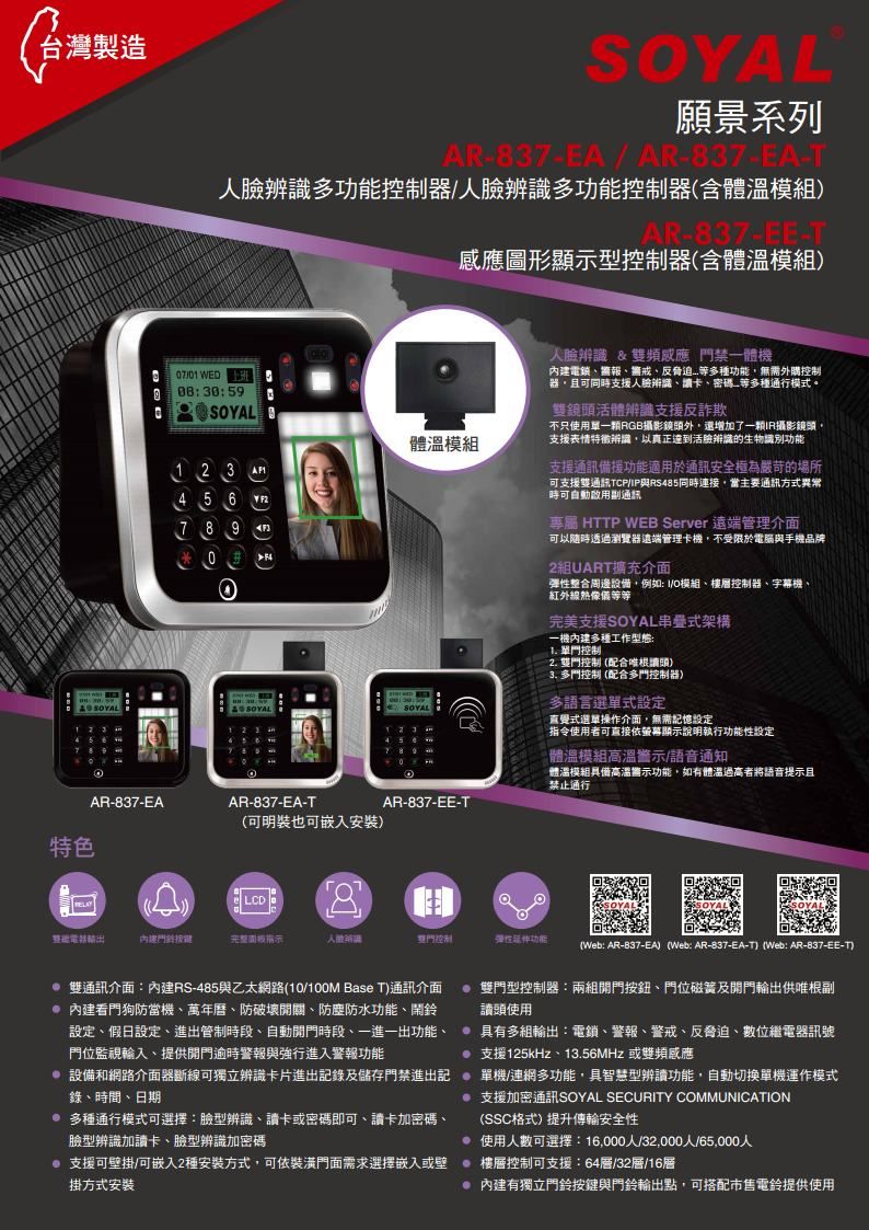台灣製造系列AR-837-EA/AR-837-EA-T人辨識多器/人臉辨識多功能控制器含體溫AR-837-EE-T圖形顯示型控制器含體溫模組 WED830:59SAL 體溫模組1 2 3 45 67890 OY 12789AR-837-EAAR-837-EA-T(可明裝也可嵌入安裝)特色LCD完整板指示456人臉辨識&頻感應禁一體機電鎖報、、反多種功能無需外購控制器且可同時支援人臉辨識、卡、密碼、多種通行模式。雙鏡頭活體辨識支援反詐欺不只使用單RGB攝影鏡頭外還增加了R攝影鏡頭支援表情特徵辨識,以真正達到活臉辨識的生物識別功能支援通訊備援功能適用於通訊安全極為嚴苛的場所可支援雙通訊TCP/IP與RS485同時連接,當主要通訊方式異常時可自動通訊專屬 HTTP WEB Server 遠端管理介面可以隨時透過瀏覽器遠端管理卡機,不受限於電腦與手機品牌2組UART擴充介面彈性整合周邊設備,例如: I/O模組、樓層控制器、字幕機、紅外線像完美支援SOYAL串疊式架構一機多種工作型態: 單控制2. 雙門控制(配合根讀頭)3. 多門控制 (配合多門控制器)多語言選單式設定直覺式選單操作介面,無需記憶設定指令使用者可直接依顯示說明執行功能性設定體溫模組高溫警示/語音通知體溫模組具備高溫顯示功能,如有體溫過高者將語音提示且禁止通行AR-837-EE-T雙門控制彈性功能(Web: AR-837-EA) (Web: AR-837-EA-T) (Web: AR-837-EE-T)雙通訊介面:內建RS-485與乙太網路(10/ Base T)通訊介面  雙門型控制器:兩組按鈕、門位磁簧及開門輸出供唯根副 內建看門狗防當機、萬年曆、防破壞開關、防塵防水功能、鬧鈴設定、假日設定、進出管制時段、自動開門時段、一進一出功能、門位監視輸入、提供開門逾時警報與強行進入警報功能讀頭使用 多組輸出:電鎖、警報、警戒、反脅迫、數位繼電器訊號支援125kHz、13.56MHz 或雙頻感應 設備和網路介面器斷線可獨立辨識卡片進出記錄及儲存門禁進出記單機/連網多功能,具智慧型辨讀功能,自動切換單機運作模式錄、時間、日期 多種通行模式可選擇:臉型辨識、讀卡或密碼即可、讀卡加密碼、臉型辨識加讀卡、臉型辨識加密碼 支援加密通訊SOYAL SECURITY COMMUNICATION(SSC格式)提升傳輸安全性 使用人數可選擇:16,000人/32,000人/65,000人 支援可壁掛/可嵌入2種安裝方式,可依裝潢門面需求選擇嵌入或壁樓層控制可支援:64層/32層/16層掛方式安裝 內建有獨立門鈴按鍵與門鈴輸出點,可搭配市售電鈴提供使用