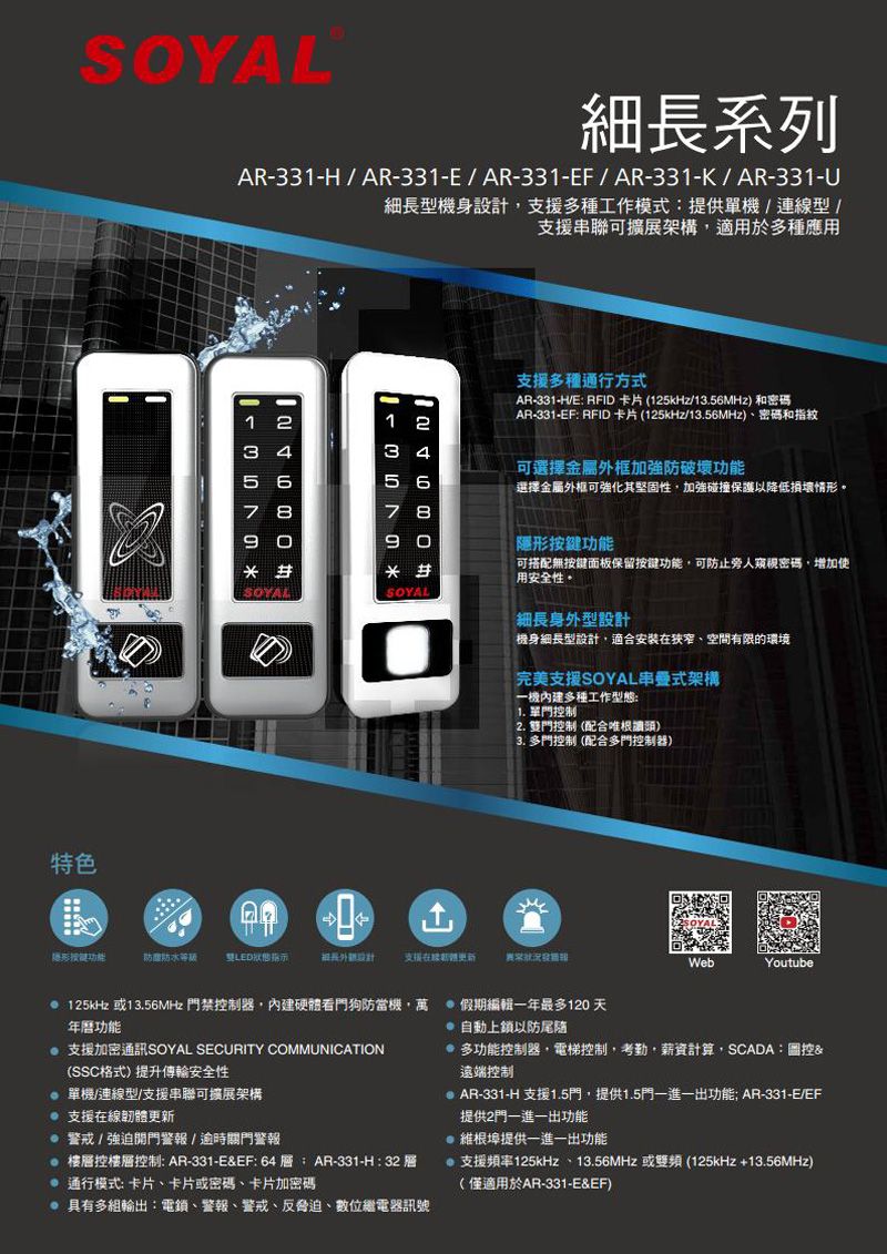 特色細長系列AR331-H/AR-331-E/AR-331-EF/AR-331-K/AR-331-U細長型機身設計支援多種工作模式提供單機/連線型/支援串聯可擴展架構適用於多種應用1 2123 43 45 6567 87 89090功能防酸防水等級 雙LED狀態指示支援多種通行方式AR-331- RFID卡片 (125kHz/13.56MHz) 和密碼AR-331-EF RFID 卡片 (125kHz/13.56MHz)、密碼和指紋可選擇金屬外框加強防破壞功能選擇金屬外框可強化其堅固性加強碰撞保護以降低損壞情形。「隱形按鍵功能可搭配無按鍵面板保留按鍵功能可防止旁人密碼,增加使用安全性。細長身外型設計機身細長型設計,適合安裝在、空間有限的環境完美支援SOYAL串式架構一機內建多種工作型態1. 單制2. 雙門控制(配合根頭)3. 多門控制 (配合多門控制器)支援更新WebYoutube:125kHz 或13.56MHz 門禁控制器,內建硬體看門狗防當機,萬 假期編輯一年最多120 天年曆功能 支援加密通訊SOYAL SECURITY COMMUNICATION(SSC格式)提升傳輸安全性 單機/連線型/支援串聯可擴展架構支援在線韌體更新警戒/強迫開門警報/逾時關門警報 樓控樓層控制:AR-331-E&EF:64層:AR-331-H:32層 通行模式:卡片、卡片或密碼、卡片加密碼具有多組輸出:電鎖、警報、警戒、反脅迫、數位繼電器訊號 自動上鎖以防尾随多功能控制器,電梯控制,考勤,薪資計算,SCADA:圖控&遠端控制AR-331-H 支援1.5門,提供1.5門一進一出功能 AR-331-E/EF提供2門一進一出功能@ 維根埠提供一進一出功能支援頻率125kHz、13.56MHz 或雙頻 (125kHz+13.56MHz)(僅適用於AR-331-E&EF)
