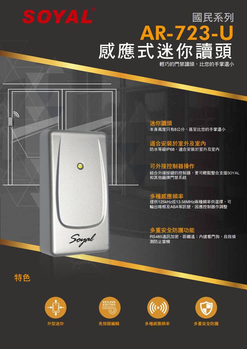 國民系列AR-723-U式迷你讀頭特色輕巧的門禁讀頭,比您的手掌還小迷你讀頭本身高度只有8公分,甚至比您的手掌還小適合安裝於室外及室内防水等級IP68,適合安裝於室外及室內可外接控制器操作結合外接按鍵的控制器,更可輕鬆整合支援SOYAL和其他廠牌門禁系統多種感應頻率提供125kHz或13.56MHz兩種頻率供選擇,可輸出唯根及ABA等訊號,因應控制器作調整多重安全防護功能RS485通訊加密,距離遠;看門狗,自我防止當機KEYLESSEDITING外型迷你免按鍵編輯多種感應頻率多重安全防護