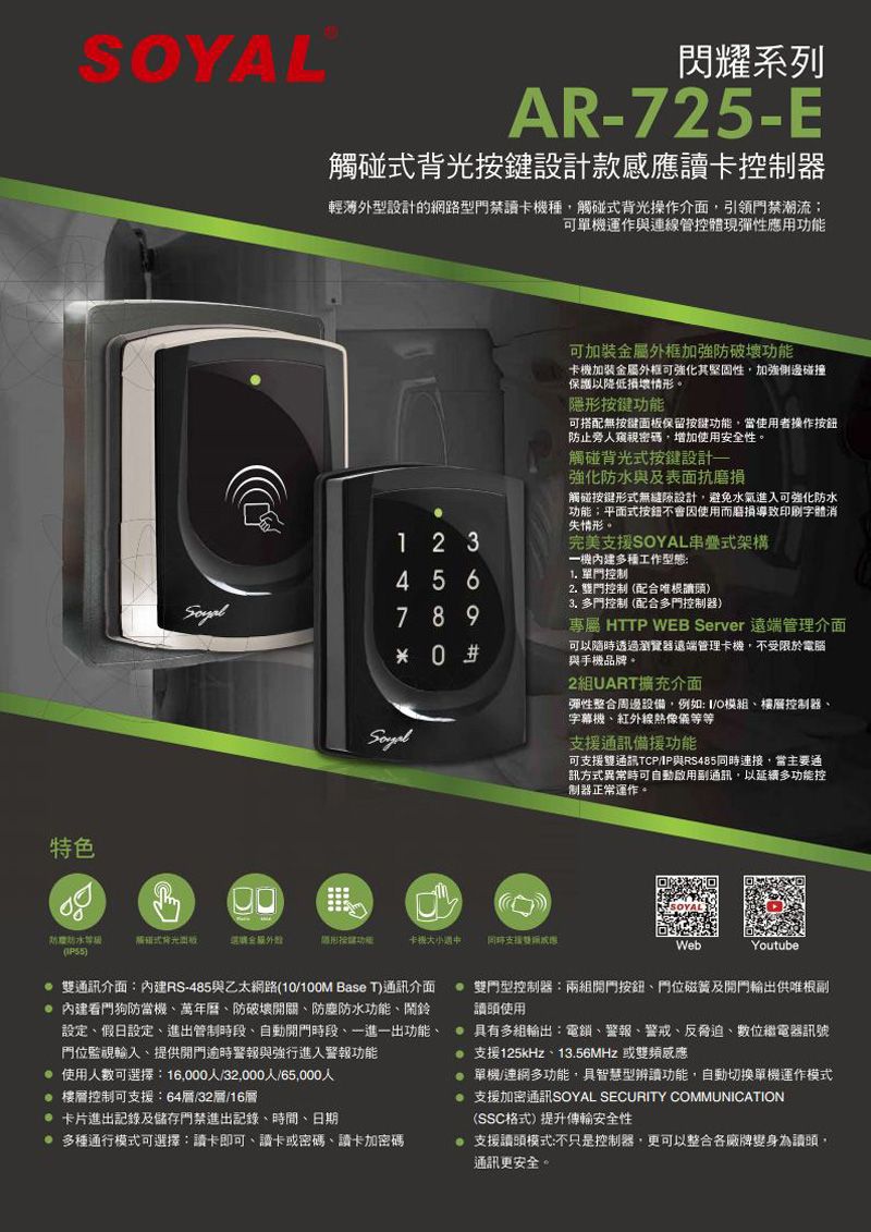 特色閃耀系列AR-725-E按鍵設計款卡控制器輕薄外型設計的網路型禁讀卡種觸碰式背光操作介面引領禁潮流可單機運作與連線管控體現彈性應用功能可加裝金屬外框加強壞功能卡機加裝金屬外框可強化其堅固性加強側邊碰撞保護以降低損壞情形。隱形按鍵功能可搭配無按鍵保留按鍵功能當使用者操作按鈕止旁人密碼增加使用安性。觸碰背光式按鍵設計強化與及表面抗磨損觸碰按鍵形式無縫隙設計,避免水氣進入可強化防水功能;平面式按鈕不會因使用而磨損導致印刷字體消失情形。完美SOYAL串疊式架構1 2 3一機內建多種工作型態4 5 6789 0 #1. 單門控制2. 門控制配合根讀頭3. 多門控制(配合多門控制器)專屬 HTTP WEB Server 遠端管理介面可以隨時透過瀏覽器遠端管理卡機,不受限於電腦與手機品牌。2組UART擴充介面彈性整合周邊設備,例如O模組樓層控制器字幕機紅外線熱像儀等等支援通訊備援功能可支援雙通訊TCP/IP與RS485連接,當主要通訊方式異常時可自動副通訊,以延續多功能控制器正常運作。防防水()觸碰式背光面板選購全:卡機支援雙WebYoutube 雙通訊介面:內建RS-485與乙太網路(10/100M Base T)通訊介面 內建看門狗防當機萬年曆、防破開關、防塵防水功能、鬧鈴設定、假日設定、進出管制時段、自動開門時段、一進一出功能、門位監視輸入、提供開門逾時警報與強行進入警報功能使用人數可選擇:16,000人/32,000人/65,000人 樓層控制可支援:64層/32層/16層 卡片進出記錄及儲存門禁進出記錄、時間、日期多種通行模式可選擇:卡即可、讀卡或密碼、讀卡加密碼 雙門型控制器:兩組開門按鈕、門位磁簧及開門供唯根副讀頭使用具有多組輸出:電、警報、警戒、反脅迫、數位繼電器訊號支援125kHz、13.56MHz 或單機/連網多功能,具智慧型辨讀功能,自動切換單機運作模式支援加密通訊SOYAL SECURITY COMMUNICATION(SSC格式)提升傳輸安全性支援讀頭模式:不只是控制器,更可以整合各廠牌變身為讀頭,通訊更安全。