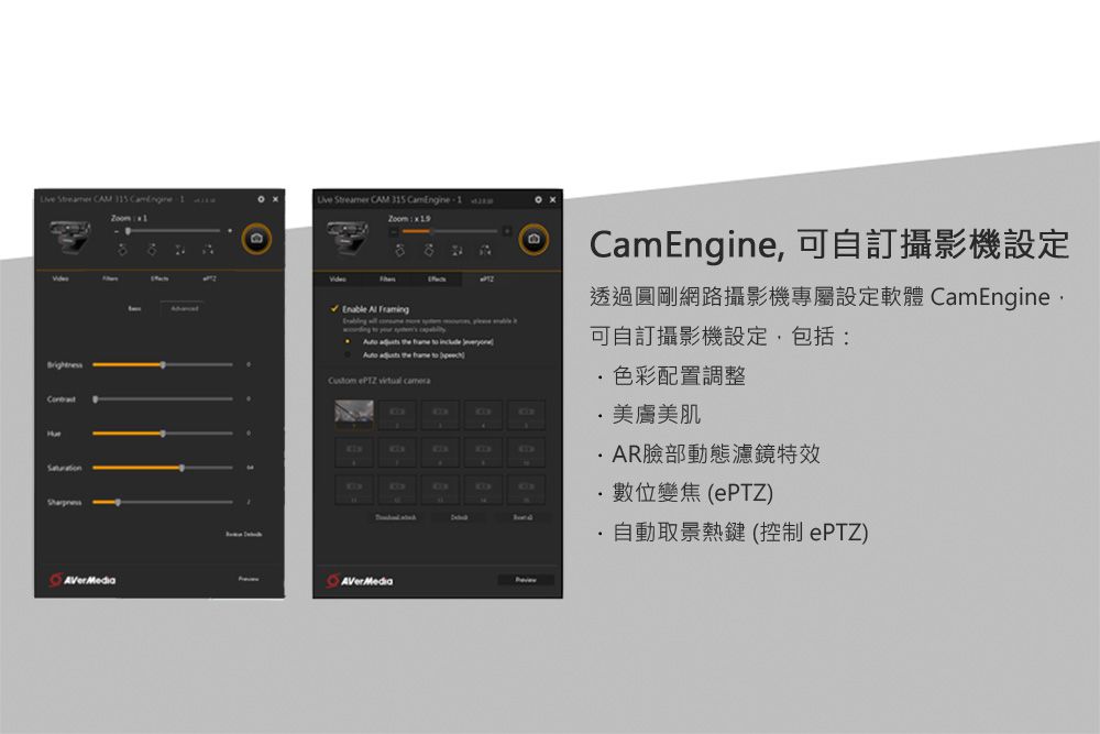 CAM    Streamer CAM 35 CamEngine1             to  ePTZ  Hat CamEngine, 自訂攝影機設定透過圓剛網路攝影機專屬設定軟體 CamEngine可自訂攝影機設定,包括:色彩配置調整美膚美肌AR臉部動態濾鏡特效數位變焦(PTZ)自動取景熱鍵(控制PTZ)AVerMediaAVerMedia