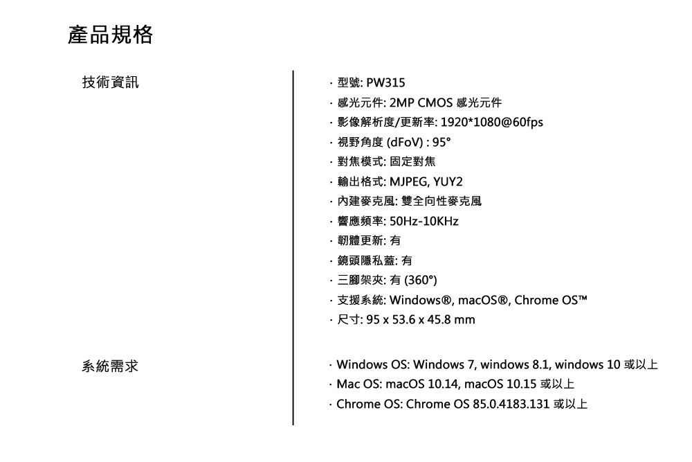 產品規格技術資訊型號:PW315感光元件: 2MP CMOS 感光元件影像解析度/更新率:1920*1080@60fps視野角度():95°對焦模式:固定對焦輸出格式: MJPEG, YUY2內建麥克風: 雙全向性麥克風響應頻率:10KHz韌體更新: 鏡頭隱私蓋: 三腳架夾: 有 (360°)支援系統: Windows®, macOS®, Chrome OS 尺寸: 95x53.6x45.8mm系統需求 Windows OS: Windows 7, windows 8.1, windows 10 或以上- Mac OS: macOS 10.14, macOS 10.15 或以上 Chrome OS: Chrome OS 85.0.4183.131 或以上