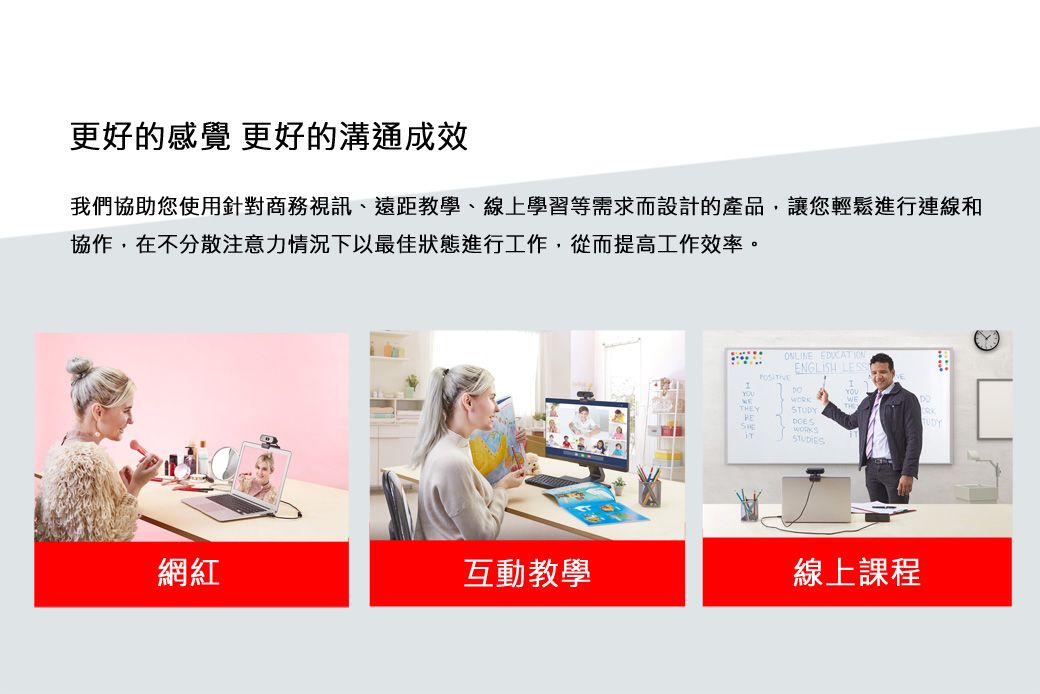 更好的感覺 更好的溝通成效我們協助您使用針對商務視訊、遠距教學、線上學習等需求而設計的產品,讓您輕鬆進行連線和協作,在不分散注意力情況下以最佳狀態進行工作,從而提高工作效率。ONLINE ENGLISH STUDYSTUDIES網紅互動教學線上課程RK