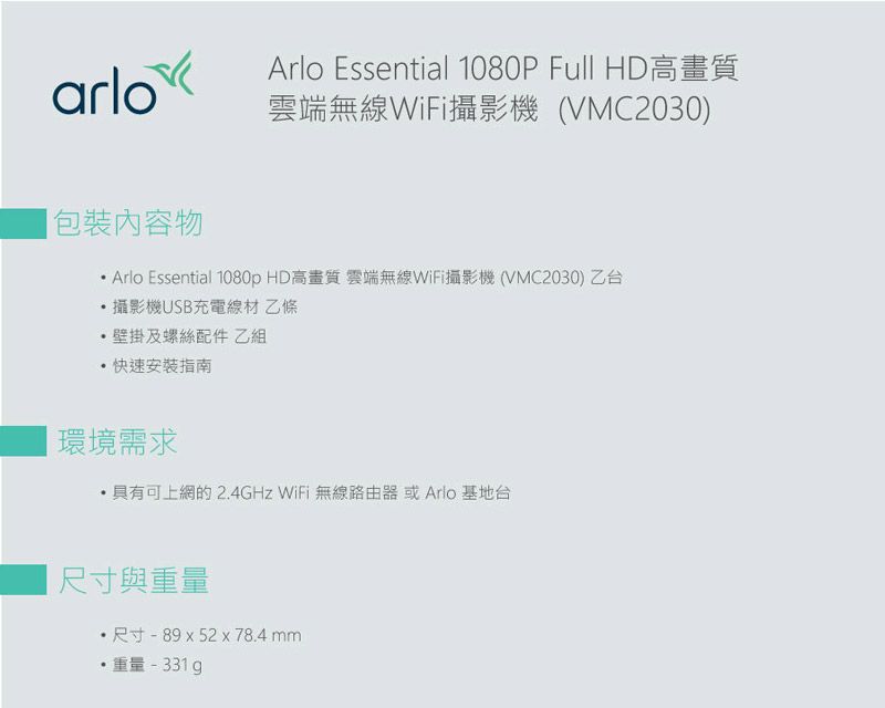Arlo Essential 1080P Full HD高畫質arlo雲端無線WiFi攝影機(VMC2030)包裝內容物 Arlo Essential 1080p HD高畫質 雲端無線WiFi攝影機(VMC2030)乙台攝影機USB充電線材 乙條壁掛及螺絲配件 乙組快速安裝指南環境需求具有可上網的2.4GHz WiFi 無線路由器 或Arlo 基地台尺寸與重量尺寸-89x52x78.4mm重量-331g