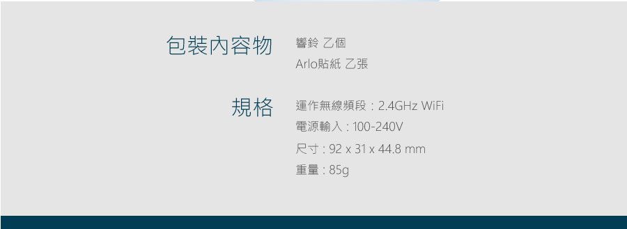 包裝內容物響鈴 乙個Arlo貼紙 乙張規格運作無線頻段2.4GHz WiFi電源輸入:100-240V尺寸: 92 x 31 x 44.8mm重量:85g
