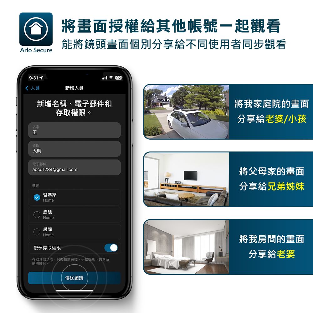 Arlo Secure將畫面授權給其他帳號一起觀看能將鏡頭畫面個別分享給不同使用者同步觀看9: 92人員新增人員新增名稱、電子郵件和存取權限。名字姓氏大明電子郵件abcd1234@gmail.com裝置爸媽家Home庭院Home房間Home授予存取權限存取其他功能,例如模式選擇、手動錄影、共享及刪除影片。傳送邀請將我家庭院的畫面分享給老婆/小孩將父母家的畫面分享給兄弟姊妹將我房間的畫面分享給老婆