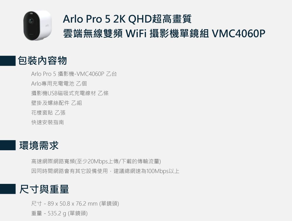 Arlo Pro 5 2K QHD超高畫質雲端無線雙頻WiFi 攝影機單鏡組 VMC4060P包裝內容物Arlo Pro 5 攝影機-VMC4060P 乙台Arlo專用充電電池乙個攝影機USB磁吸式充電線材 乙條壁掛及螺絲配件 乙組花樣窗貼 乙張快速安裝指南環境需求高速網際網路寬頻(至少20Mbps上傳/下載的傳輸流量)因同時間網路會有其它設備使用,建議總網速為100Mbps以上尺寸與重量尺寸 - 89 x 50.8 x 76.2 mm (單鏡頭)重量 - 535.2 g (單鏡頭)