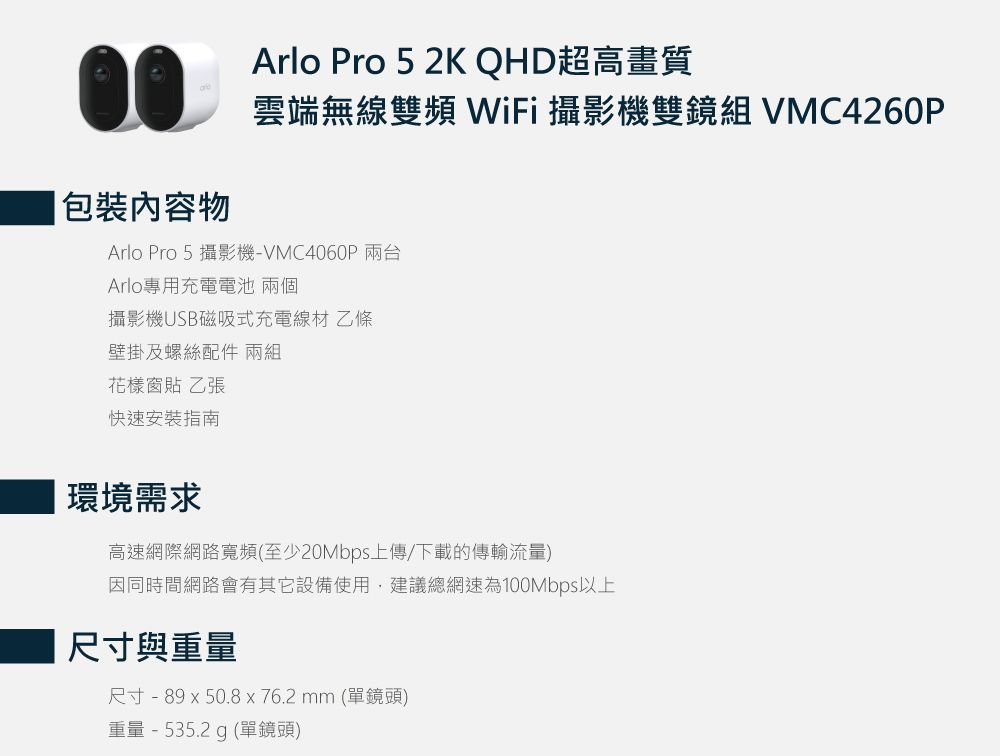 包裝物Arlo Pro 5 2K QHD超高畫質雲端無線雙頻WiFi 攝影機雙鏡組 VMC4260PArlo Pro 5 攝影機-VMC4060PArlo專用充電電池 兩個攝影機USB磁吸式充電線材 乙條壁掛及螺絲配件 兩組花樣窗貼 乙張快速安裝指南|環境需求高速網際網路寬頻(至少20Mbps上傳/下載的傳輸流量)因同時間網路會有其它設備使用,建議總網速為100Mbps以上尺寸與重量尺寸 - 89  50.8 x 76.2 mm (單鏡頭)重量 - 535.2 g (單鏡頭)