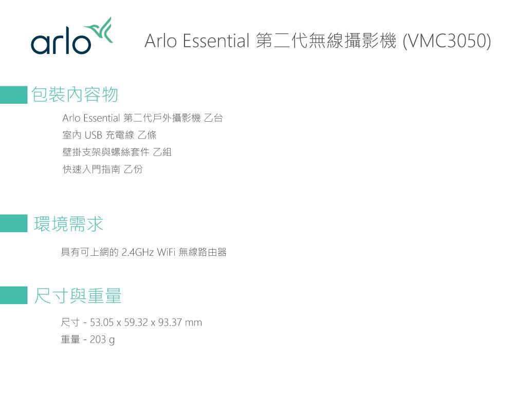 arloArlo Essential 第二代無線攝影機 (VMC3050)包裝內容物Arlo Essential 第二代戶外攝影機乙台室內 USB 充電線 乙條壁掛支架與螺絲套件 乙組快速入門指南 乙份環境需求具有可上網的2.4GHz WiFi 無線路由器尺寸與重量尺寸 - 53.05 x 59.32x93.37mm重量-203.g