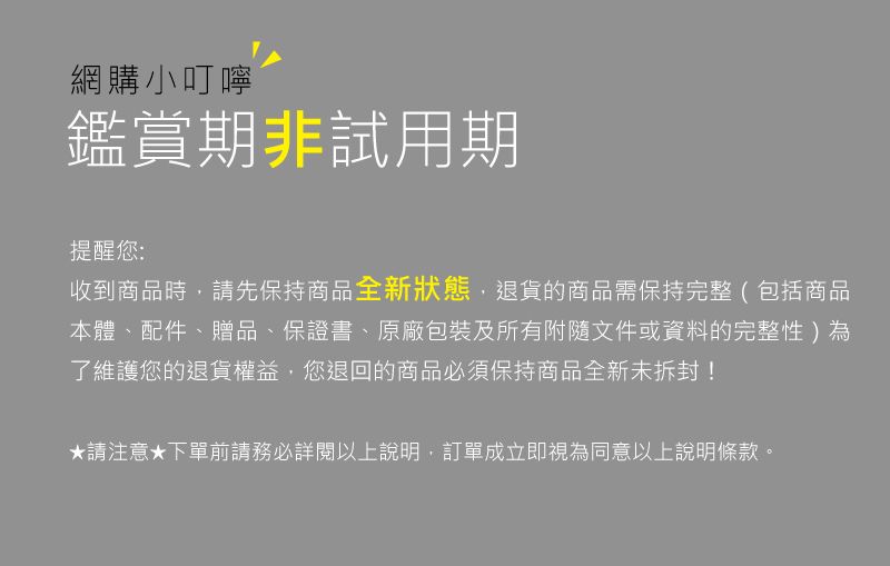 網購小叮嚀鑑賞期非試用期提醒您:收到商品時請先保持商品全新狀態,退貨的商品需保持完整(包括商品本體、配件、贈品、保證書、原廠包裝及所有附隨文件或資料的完整性)為了維護您的退貨權益,您退回的商品必須保持商品全新未拆封!★請注意下單前請務必詳閱以上說明,訂單成立即視為同意以上說明條款。