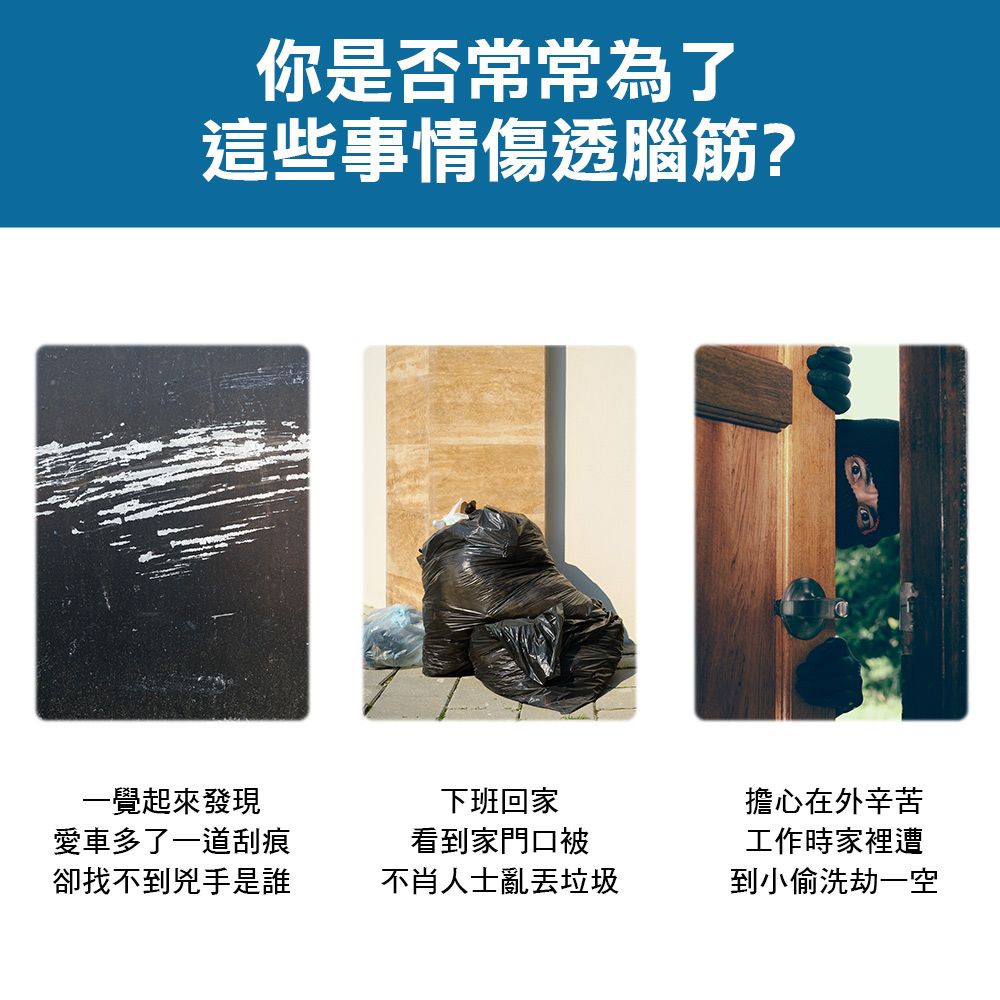 你是否常常為了這些事情傷透腦筋?一覺起來發現愛車多了一道刮痕卻找不到兇手是誰下班回家看到家門口被不肖人士亂丟垃圾擔心在外辛苦工作時家裡遭到小偷洗劫一空