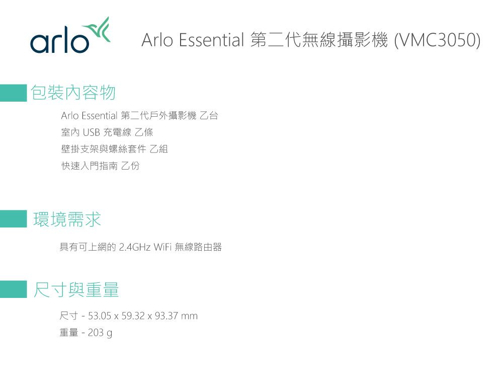 arloArlo Essential 第二代無線攝影機 (VMC3050)包裝物Arlo Essential 第二代戶外攝影機乙台室內 USB 充電線 乙條壁掛支架與螺絲套件 乙組快速入門指南 乙份環境需求具有可上網的2.4GHz WiFi 無線路由器尺寸與重量尺寸 - 53.05 x 59.32x93.37mm重量-203.g
