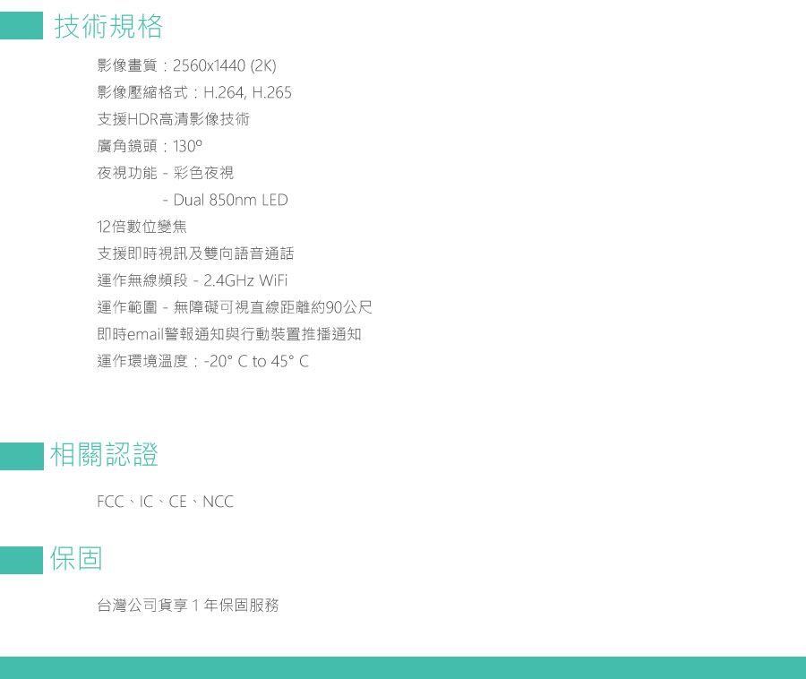 技術規格影像畫質:2560x1440 (2K)影像壓縮格式:H.264, H.265支援HDR高清影像技術廣角鏡頭:130°夜視功能彩色夜視- Dual 850nm LED12倍數位變焦支援即時視訊及雙向語音通話運作無線頻段- 2.4GHz WiFi運作範圍-無障礙可視直線距離約90公尺即時email警報通知與行動裝置推播通知運作環境溫度:-20°C to 45° C|相關認證保固FCC、IC、CE、NCC台灣公司貨享1年保固服務