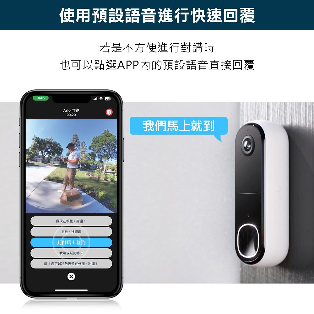 3:46使用預設語音進行快速回覆若是不方便進行對講時也可以點選APP內的預設語音直接回覆Arlo 門鈴00:20我現在很忙。謝謝!抱歉,沒興趣我們馬上就到我可以幫忙嗎?嗨!您可以將包裹留在外面。謝謝!74我們馬上就到