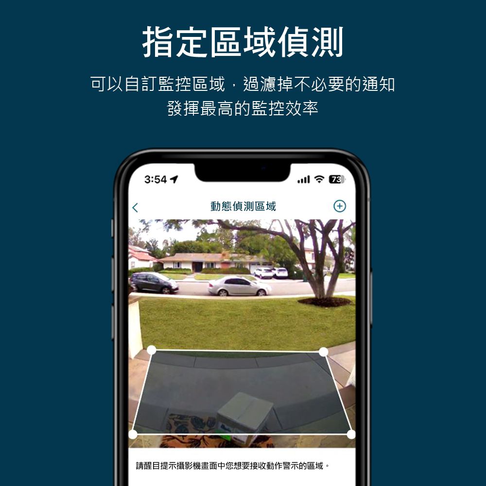 指定區域偵測可以自訂監控區域,過濾掉不必要的通知發揮最高的監控效率3:5473動態偵測區域+請醒目提示攝影機畫面中您想要接收動作警示的區域。