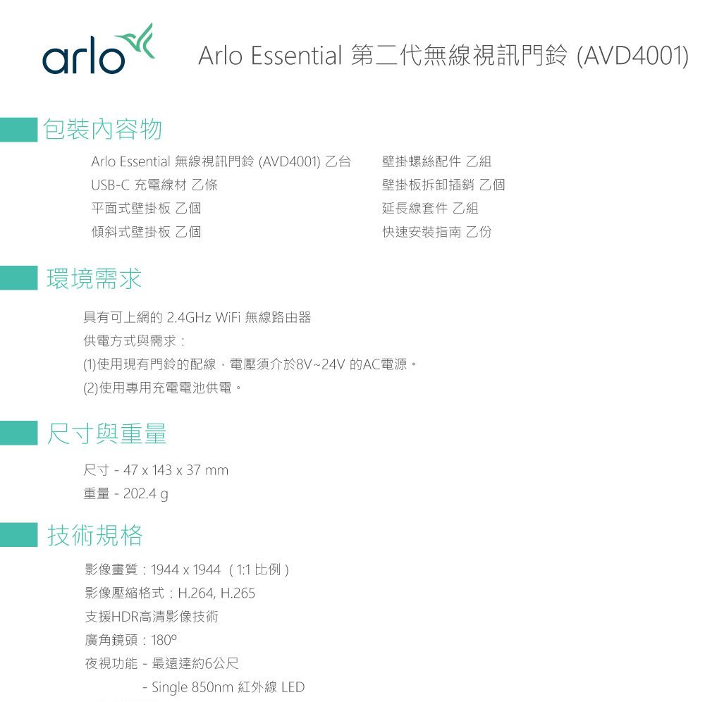arlo Arlo Essential 第二代無線視訊門鈴 (AVD4001)包裝內容物Arlo Essential 無線視訊門鈴 (AVD4001) 乙台壁掛螺絲配件 乙組USBC 充電線材 乙條平面式壁掛板 乙個壁掛板拆卸 乙個延長線套件 乙組傾斜式壁掛板 乙個快速安裝指南 乙份環境需求具有可上網的 2.4GHz WiFi 無線路由器供電方式與需求:(1)使用現有門鈴的配線,電壓須介於8V~24V 的AC電源。(2)使用專用充電電池供電。 尺寸與重量尺寸-47x143x37mm重量-202.4g技術規格影像畫質:1944x1944(1:1比例)影像壓縮格式:H.264, H.265支援HDR高清影像技術廣角鏡頭:180°夜視功能-最遠達約6公尺- Single 850nm 紅外線LED
