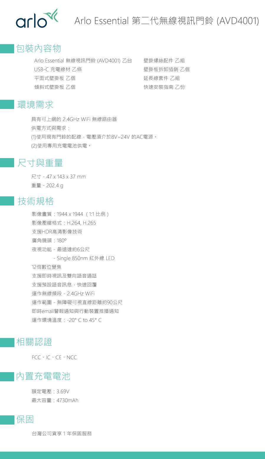 arloArlo Essential 第二代無線視訊門鈴 AVD4001包裝內容物Arlo Essential 無線視訊門鈴(AVD4001)乙台USB- 充電線材 乙條平面式壁掛板 乙個傾斜式壁掛板 乙個壁掛螺絲配件 乙組壁掛板拆卸插銷 乙個延長線套件 乙組快速安裝指南 環境需求具有可上網的 .4GHz WiFi 無線路由器供電方式與需求;(1)使用現有門鈴的配線,電壓須介於8V~24V 的AC電源。(2)使用專用充電電池供電。尺寸與尺寸 - 47 x 143 x 37mm重量技術規格影像畫質:1944x1944(1:1比例)影像壓縮格式:H.264, H.265支援HDR高清影像技術廣角鏡頭:180°夜視功能-最遠達約6公尺- Single 850nm 紅外線LED12倍數位變焦支援即時視訊及雙向語音通話支援預設語音訊息,快速回覆運作無線頻段- 2.4GHz WiFi運作範圍 - 無障礙可視直線距離約90公尺即時email警報通知與行動裝置推播通知運作環境溫度:-20°C to 45°C相關認證FCC、IC、CE、NCC內置充電電池|保固額定電壓:3.69V最大容量:4730mAh台灣公司貨享1年保固服務