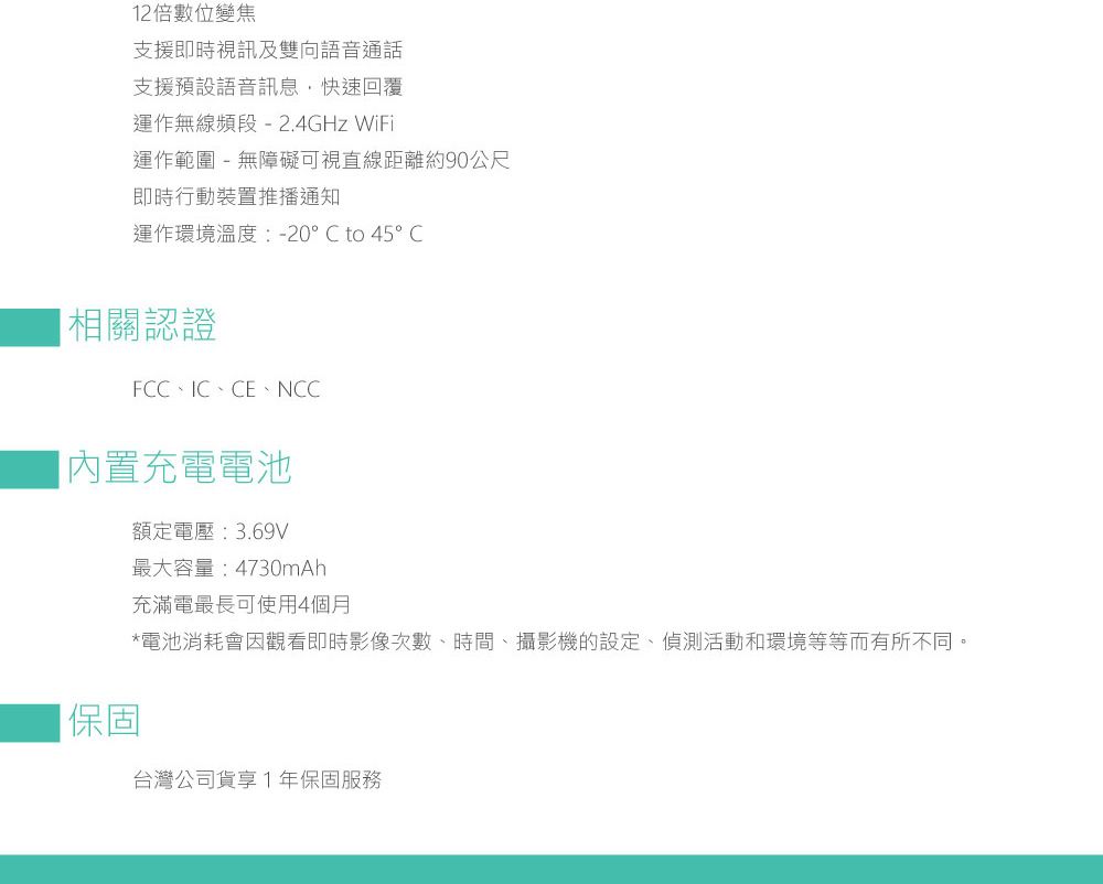 12倍數位變焦支援即時視訊及雙向語音通話支援預設語音訊息快速回覆運作無線頻段 -2.4GHz WiFi運作範圍 - 無障礙可視直線距離約90公尺即時行動裝置推播通知運作環境溫度:-20 to 45°C相關認證FCC、IC、CE、NCC充電電池【保固額定電壓:3.69V最大容量:4730mAh充滿電最長可使用4個月*電池消耗會因觀看即時影像次數、時間、攝影機的設定、偵測活動和環境等等而有所不同。台灣公司貨享1年保固服務