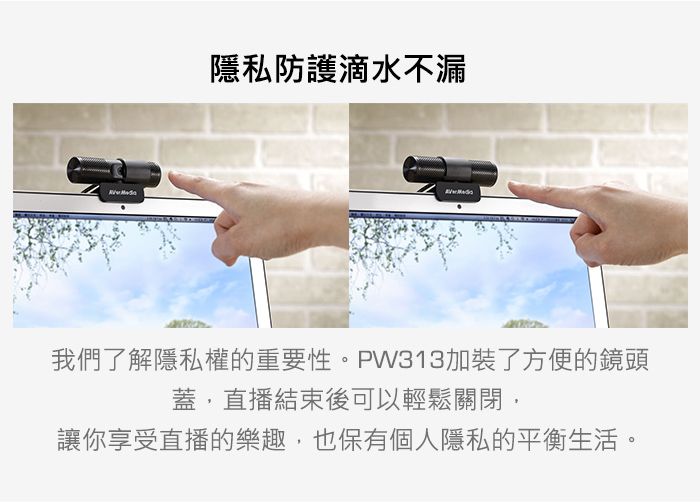 隱私防護滴水不漏我們了解隱私權的重要性。PW313加裝了方便的鏡頭蓋,直播結束後可以輕鬆關閉,讓你享受直播的樂趣,也保有個人隱私的平衡生活。